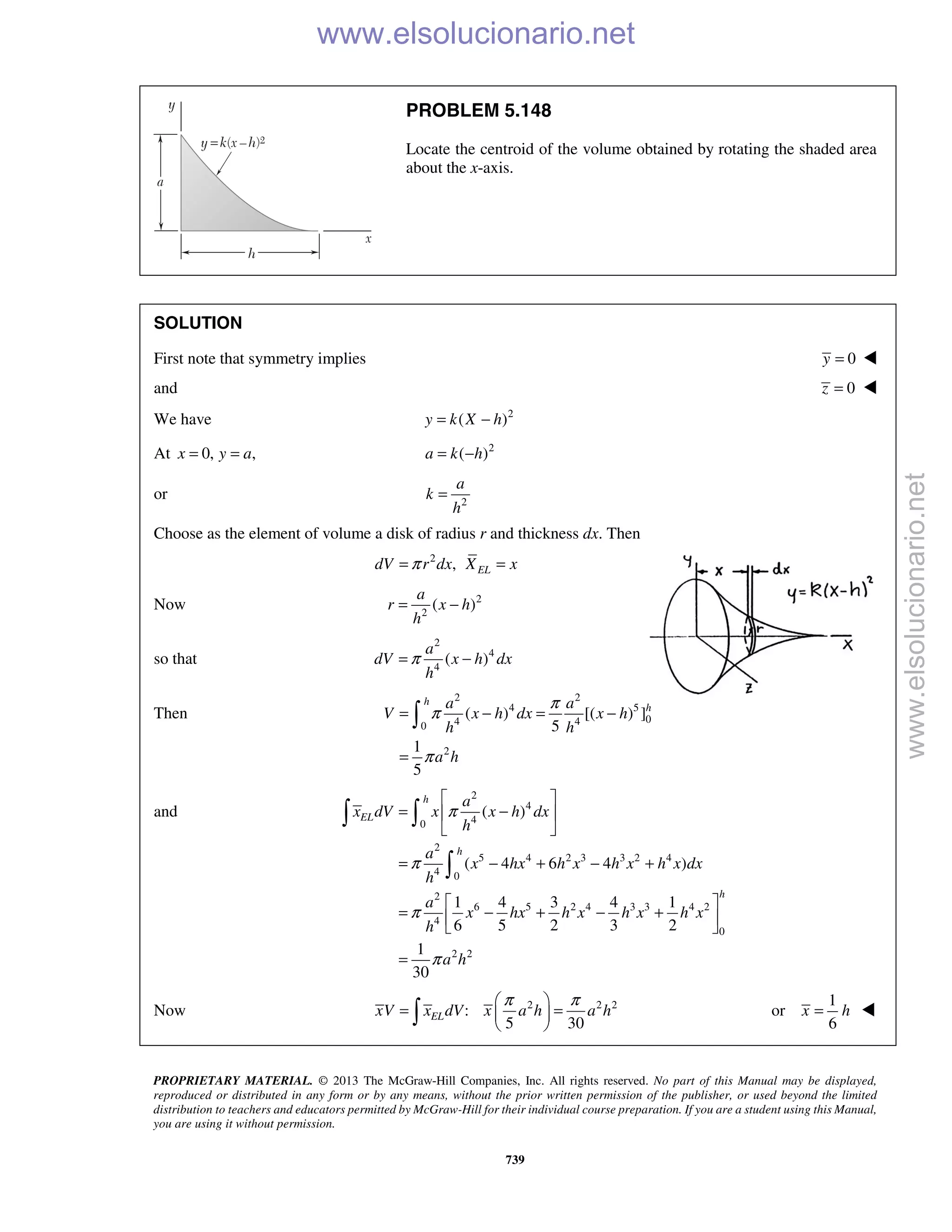 PROPRIETARY MATERIAL. © 2013 The McGraw-Hill Companies, Inc. All rights reserved. No part of this Manual may be displayed,
reproduced or distributed in any form or by any means, without the prior written permission of the publisher, or used beyond the limited
distribution to teachers and educators permitted by McGraw-Hill for their individual course preparation. If you are a student using this Manual,
you are using it without permission.
739
PROBLEM 5.148
Locate the centroid of the volume obtained by rotating the shaded area
about the x-axis.
SOLUTION
First note that symmetry implies 0y = 
and 0z = 
We have 2
( )y k X h= −
At 0, ,x y a= = 2
( )a k h= −
or 2
a
k
h
=
Choose as the element of volume a disk of radius r and thickness dx. Then
2
, ELdV r dx X xπ= =
Now 2
2
( )
a
r x h
h
= −
so that
2
4
4
( )
a
dV x h dx
h
π= −
Then
2 2
4 5
04 40
2
( ) [( ) ]
5
1
5
h
ha a
V x h dx x h
h h
a h
π
π
π
= − = −
=

and
2
4
40
2
5 4 2 3 3 2 4
4 0
2
6 5 2 4 3 3 4 2
4
0
2 2
( )
( 4 6 4 )
1 4 3 4 1
6 5 2 3 2
1
30
h
EL
h
h
a
x dV x x h dx
h
a
x hx h x h x h x dx
h
a
x hx h x h x h x
h
a h
π
π
π
π
 
= − 
 
= − + − +
 
= − + − + 
 
=
 

Now 2 2 2
:
5 30
ELxV x dV x a h a h
π π 
= = 
 
1
or
6
x h= 
www.elsolucionario.net
www.elsolucionario.net
 