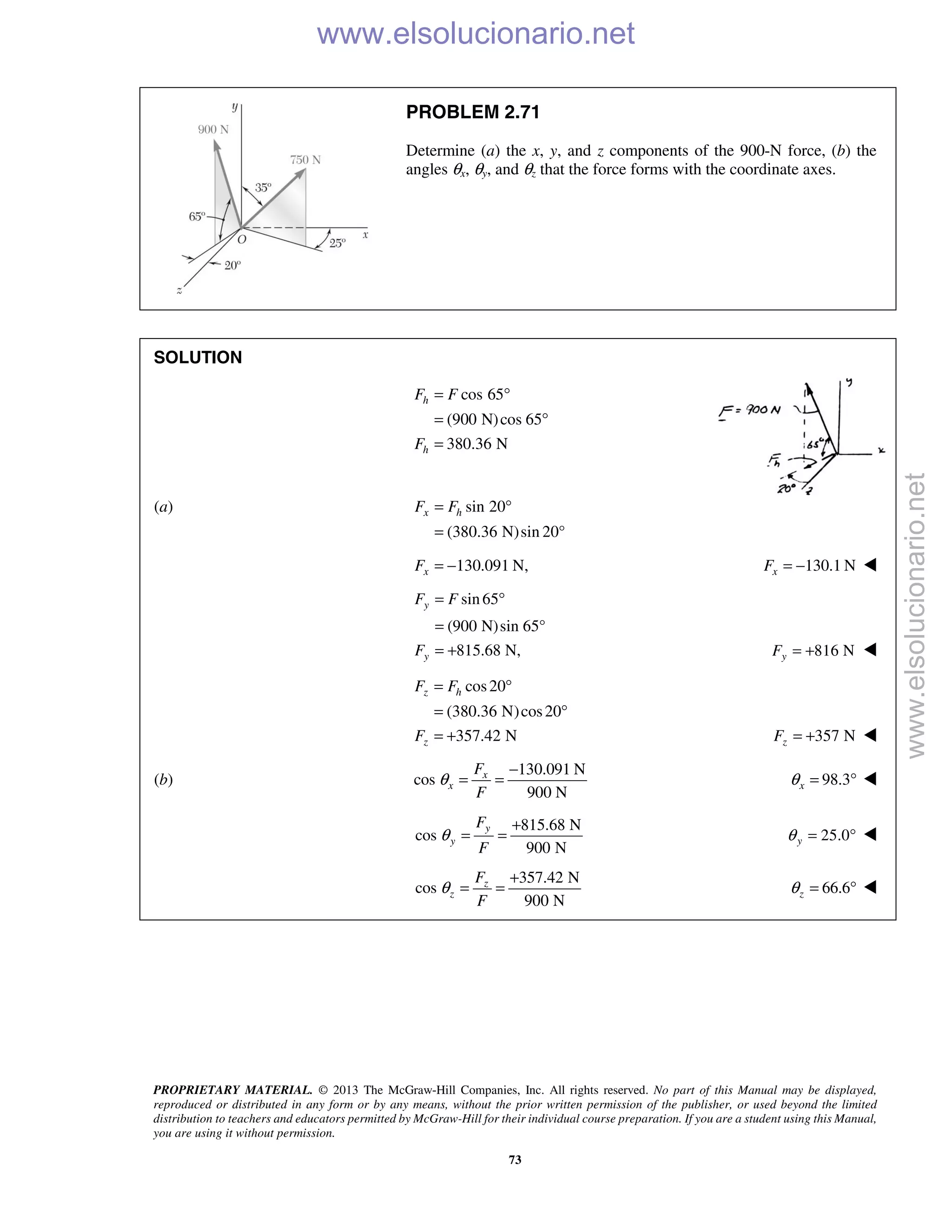PROPRIETARY MATERIAL. © 2013 The McGraw-Hill Companies, Inc. All rights reserved. No part of this Manual may be displayed,
reproduced or distributed in any form or by any means, without the prior written permission of the publisher, or used beyond the limited
distribution to teachers and educators permitted by McGraw-Hill for their individual course preparation. If you are a student using this Manual,
you are using it without permission.
73
PROBLEM 2.71
Determine (a) the x, y, and z components of the 900-N force, (b) the
angles θx, θy, and θz that the force forms with the coordinate axes.
SOLUTION
cos 65
(900 N)cos 65
380.36 N
h
h
F F
F
= °
= °
=
(a) sin 20
(380.36 N)sin 20°
x hF F= °
=
130.091 N,= −xF 130.1 NxF = − 
sin65
(900 N)sin 65°
815.68 N,
y
y
F F
F
= °
=
= + 816 NyF = + 
cos20
(380.36 N)cos20
357.42 N
= °
= °
= +
z h
z
F F
F 357 NzF = + 
(b)
130.091 N
cos
900 N
x
x
F
F
θ
−
= = 98.3xθ = ° 
815.68 N
cos
900 N
y
y
F
F
θ
+
= = 25.0yθ = ° 
357.42 N
cos
900 N
z
z
F
F
θ
+
= = 66.6zθ = ° 
www.elsolucionario.net
www.elsolucionario.net
 