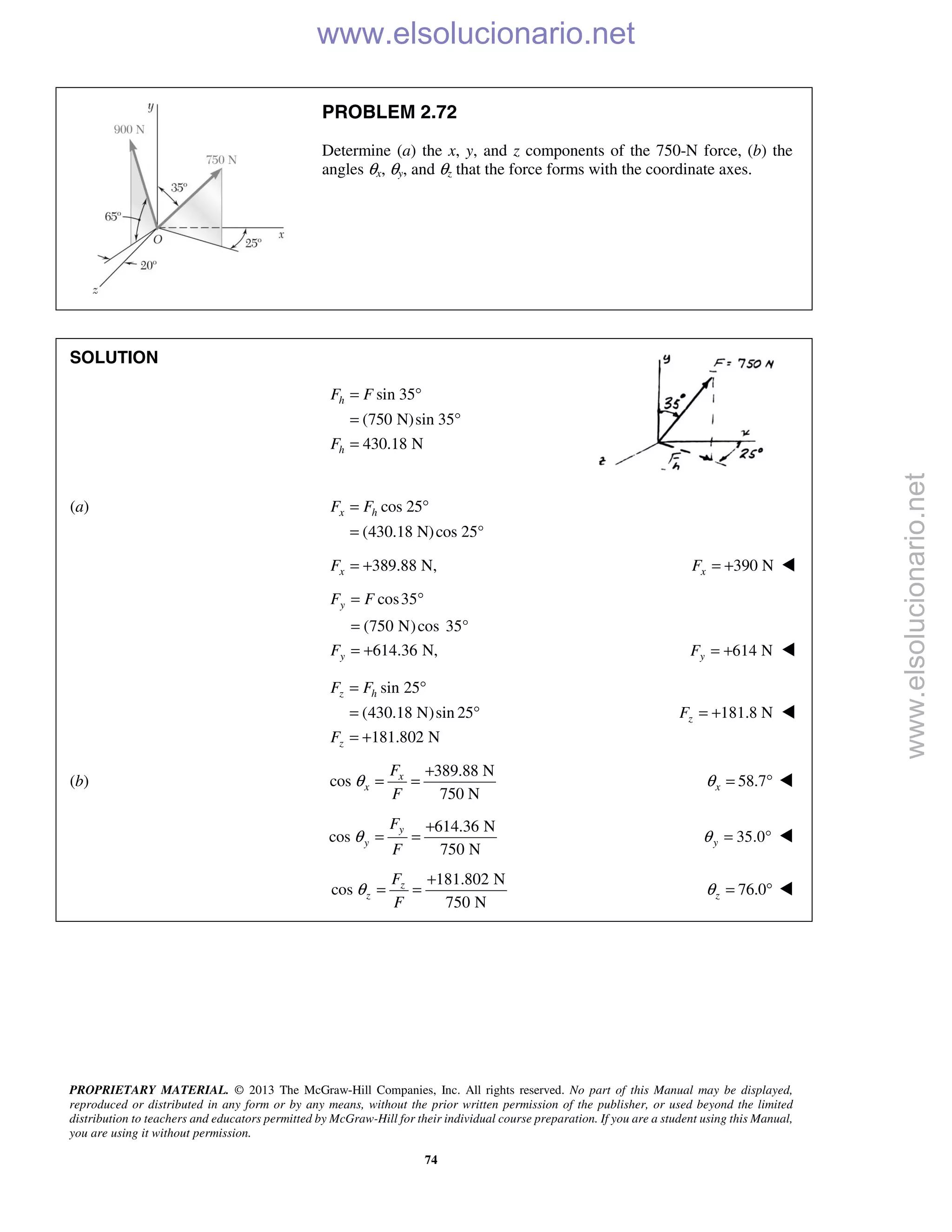 PROPRIETARY MATERIAL. © 2013 The McGraw-Hill Companies, Inc. All rights reserved. No part of this Manual may be displayed,
reproduced or distributed in any form or by any means, without the prior written permission of the publisher, or used beyond the limited
distribution to teachers and educators permitted by McGraw-Hill for their individual course preparation. If you are a student using this Manual,
you are using it without permission.
74
PROBLEM 2.72
Determine (a) the x, y, and z components of the 750-N force, (b) the
angles θx, θy, and θz that the force forms with the coordinate axes.
SOLUTION
sin 35
(750 N)sin 35
430.18 N
h
h
F F
F
= °
= °
=
(a) cos 25
(430.18 N)cos 25°
= °
=
x hF F
389.88 N,= +xF 390 NxF = + 

cos35
(750 N)cos 35°
614.36 N,
y
y
F F
F
= °
=
= + 614 NyF = + 
sin 25
(430.18 N)sin 25
181.802 N
z h
z
F F
F
= °
= °
= +
181.8 NzF = + 
(b)
389.88 N
cos
750 N
x
x
F
F
θ
+
= = 58.7xθ = ° 
614.36 N
cos
750 N
y
y
F
F
θ
+
= = 35.0yθ = ° 
181.802 N
cos
750 N
z
z
F
F
θ
+
= = 76.0zθ = ° 
www.elsolucionario.net
www.elsolucionario.net
 