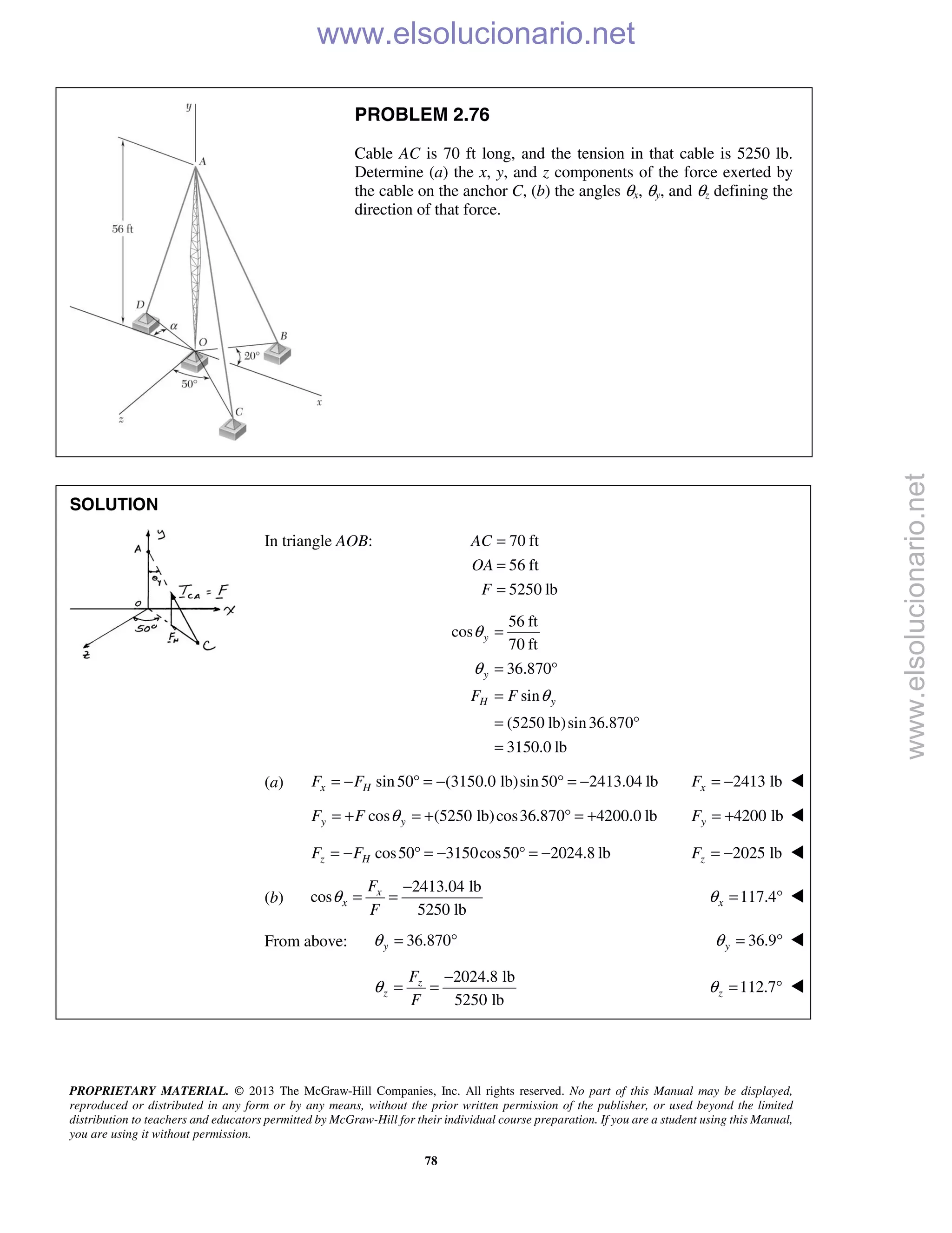 PROPRIETARY MATERIAL. © 2013 The McGraw-Hill Companies, Inc. All rights reserved. No part of this Manual may be displayed,
reproduced or distributed in any form or by any means, without the prior written permission of the publisher, or used beyond the limited
distribution to teachers and educators permitted by McGraw-Hill for their individual course preparation. If you are a student using this Manual,
you are using it without permission.
78
PROBLEM 2.76
Cable AC is 70 ft long, and the tension in that cable is 5250 lb.
Determine (a) the x, y, and z components of the force exerted by
the cable on the anchor C, (b) the angles θx, θy, and θz defining the
direction of that force.
SOLUTION

In triangle AOB: 70 ft
56 ft
5250 lb
AC
OA
F
=
=
=
56 ft
cos
70 ft
36.870
sin
(5250 lb)sin36.870
3150.0 lb
y
y
H yF F
θ
θ
θ
=
= °
=
= °
=
(a) sin50 (3150.0 lb)sin50 2413.04 lbx HF F= − ° = − ° = − 2413 lbxF = − 
cos (5250 lb)cos36.870 4200.0 lby yF F θ= + = + ° = + 4200 lbyF = + 
cos50 3150cos50 2024.8 lbz HF F= − ° = − ° = − 2025 lbzF = − 
(b)
2413.04 lb
cos
5250 lb
x
x
F
F
θ
−
= = 117.4xθ = ° 
From above: 36.870yθ = ° 36.9yθ = ° 
2024.8 lb
5250 lb
z
z
F
F
θ
−
= = 112.7zθ = ° 
www.elsolucionario.net
www.elsolucionario.net
 
