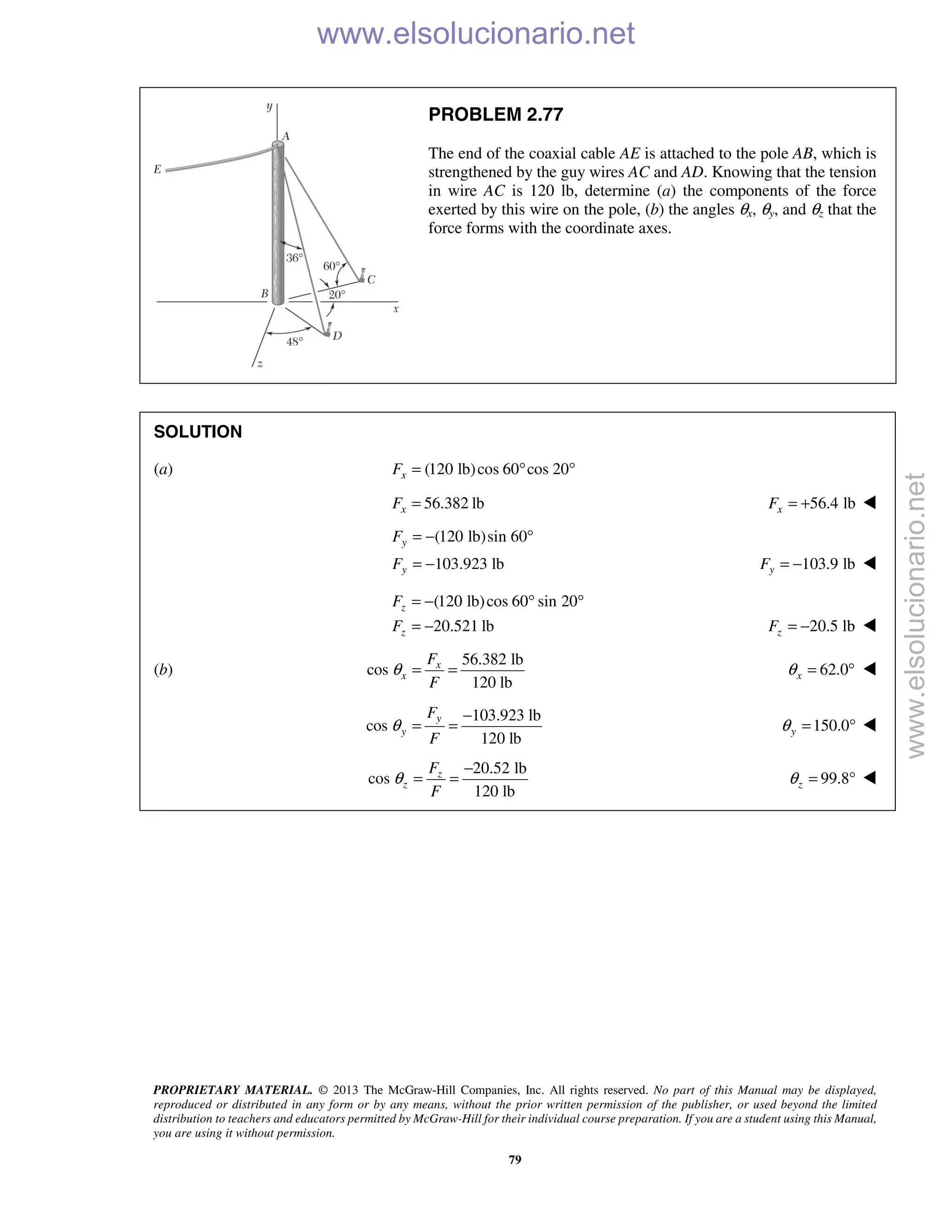 PROPRIETARY MATERIAL. © 2013 The McGraw-Hill Companies, Inc. All rights reserved. No part of this Manual may be displayed,
reproduced or distributed in any form or by any means, without the prior written permission of the publisher, or used beyond the limited
distribution to teachers and educators permitted by McGraw-Hill for their individual course preparation. If you are a student using this Manual,
you are using it without permission.
79
PROBLEM 2.77
The end of the coaxial cable AE is attached to the pole AB, which is
strengthened by the guy wires AC and AD. Knowing that the tension
in wire AC is 120 lb, determine (a) the components of the force
exerted by this wire on the pole, (b) the angles θx, θy, and θz that the
force forms with the coordinate axes.
SOLUTION
(a) (120 lb)cos 60 cos 20xF = ° °
56.382 lbxF = 56.4 lbxF = + 
(120 lb)sin 60
103.923 lb
y
y
F
F
= − °
= − 103.9 lbyF = − 
(120 lb)cos 60 sin 20
20.521 lb
z
z
F
F
= − ° °
= − 20.5 lbzF = − 
(b)
56.382 lb
cos
120 lb
x
x
F
F
θ = = 62.0xθ = ° 
103.923 lb
cos
120 lb
y
y
F
F
θ
−
= = 150.0yθ = ° 
20.52 lb
cos
120 lb
z
z
F
F
θ
−
= = 99.8zθ = ° 
www.elsolucionario.net
www.elsolucionario.net
 