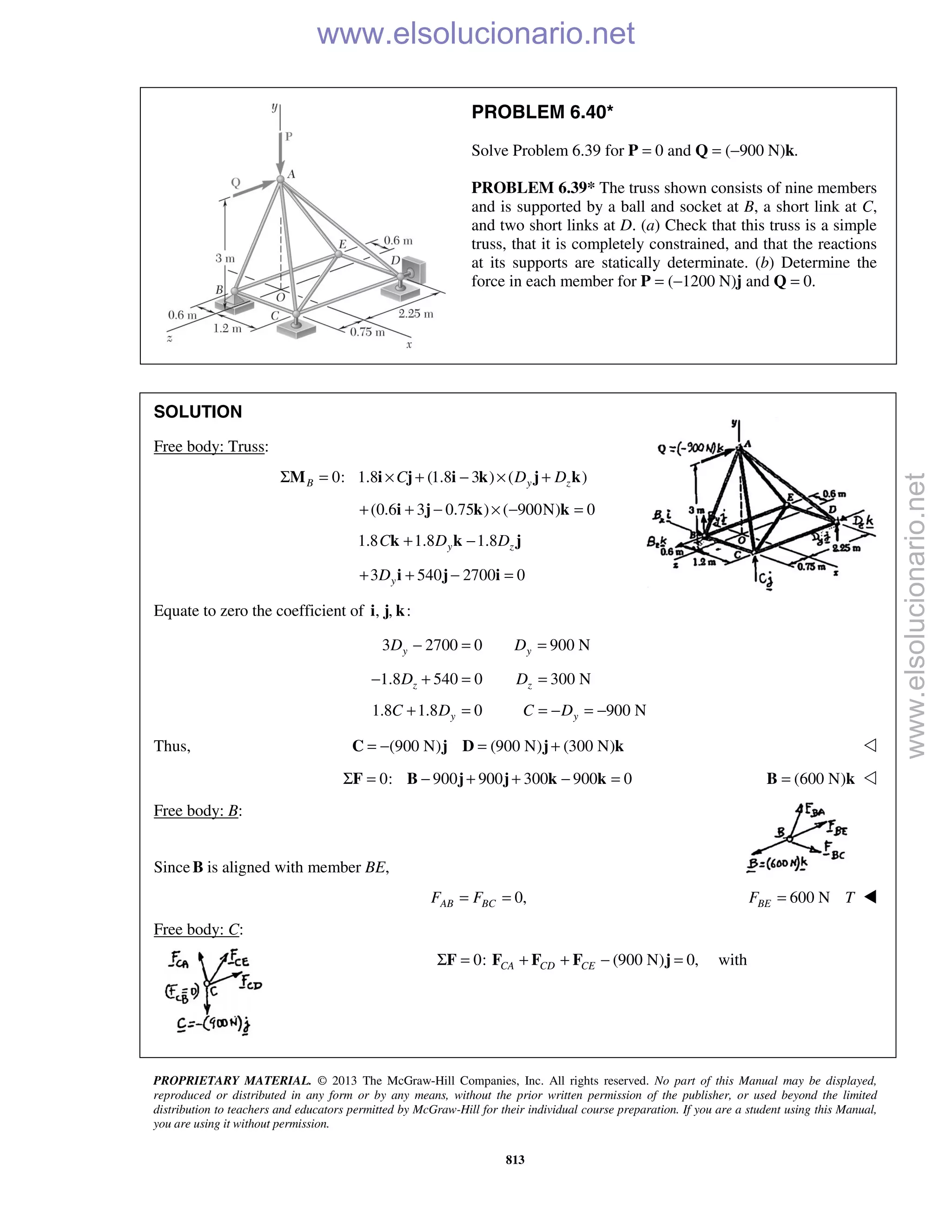 PROPRIETARY MATERIAL. © 2013 The McGraw-Hill Companies, Inc. All rights reserved. No part of this Manual may be displayed,
reproduced or distributed in any form or by any means, without the prior written permission of the publisher, or used beyond the limited
distribution to teachers and educators permitted by McGraw-Hill for their individual course preparation. If you are a student using this Manual,
you are using it without permission.
813
PROBLEM 6.40*
Solve Problem 6.39 for P = 0 and Q = (−900 N)k.
PROBLEM 6.39* The truss shown consists of nine members
and is supported by a ball and socket at B, a short link at C,
and two short links at D. (a) Check that this truss is a simple
truss, that it is completely constrained, and that the reactions
at its supports are statically determinate. (b) Determine the
force in each member for P = (−1200 N)j and Q = 0.
SOLUTION
Free body: Truss:
0: 1.8 (1.8 3 ) ( )B y zC D DΣ = × + − × +M i j i k j k
(0.6 3 0.75 ) ( 900N) 0+ + − × − =i j k k
1.8 1.8 1.8y zC D D+ −k k j
3 540 2700 0yD+ + − =i j i
Equate to zero the coefficient of , , :i j k
3 2700 0 900 Ny yD D− = =
1.8 540 0 300 Nz zD D− + = =
1.8 1.8 0 900 Ny yC D C D+ = = − = −
Thus, (900 N) (900 N) (300 N)= − = +C j D j k 
0: 900 900 300 900 0Σ = − + + − =F B j j k k (600 N)=B k 
Free body: B:
SinceB is aligned with member BE,
0,AB BCF F= = 600 NBEF T= 
Free body: C:
 0: (900 N) 0,CA CD CEΣ = + + − =F F F F j with
www.elsolucionario.net
www.elsolucionario.net
 