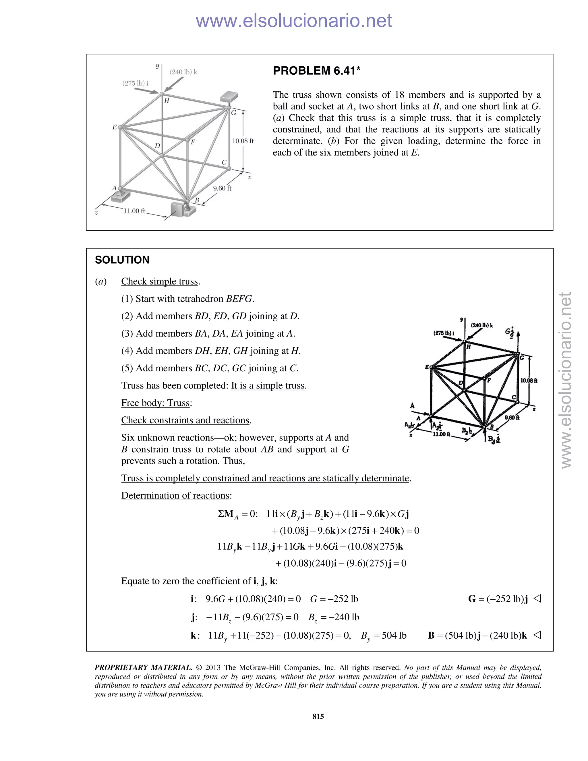 PROPRIETARY MATERIAL. © 2013 The McGraw-Hill Companies, Inc. All rights reserved. No part of this Manual may be displayed,
reproduced or distributed in any form or by any means, without the prior written permission of the publisher, or used beyond the limited
distribution to teachers and educators permitted by McGraw-Hill for their individual course preparation. If you are a student using this Manual,
you are using it without permission.
815
PROBLEM 6.41*
The truss shown consists of 18 members and is supported by a
ball and socket at A, two short links at B, and one short link at G.
(a) Check that this truss is a simple truss, that it is completely
constrained, and that the reactions at its supports are statically
determinate. (b) For the given loading, determine the force in
each of the six members joined at E.
SOLUTION
(a) Check simple truss.
(1) Start with tetrahedron BEFG.
(2) Add members BD, ED, GD joining at D.
(3) Add members BA, DA, EA joining at A.
(4) Add members DH, EH, GH joining at H.
(5) Add members BC, DC, GC joining at C.
Truss has been completed: It is a simple truss.
Free body: Truss:
Check constraints and reactions.
Six unknown reactions—ok; however, supports at A and
B constrain truss to rotate about AB and support at G
prevents such a rotation. Thus,
Truss is completely constrained and reactions are statically determinate.
Determination of reactions:
0: 11 ( ) (11 9.6 )
(10.08 9.6 ) (275 240 ) 0
A y zB B GΣ = × + + − ×
+ − × + =
M i j k i k j
j k i k
11 11 11 9.6 (10.08)(275)
(10.08)(240) (9.6)(275) 0
y yB B G G− + + −
+ − =
k j k i k
i j
Equate to zero the coefficient of i, j, k:
: 9.6 (10.08)(240) 0 252 lb+ = = −i G G ( 252 lb)= −G j 
: 11 (9.6)(275) 0 240 lb− − = = −j z zB B
: 11 11( 252) (10.08)(275) 0, 504 lby yB B+ − − = =k (504 lb) (240 lb)= −B j k 
www.elsolucionario.net
www.elsolucionario.net
 