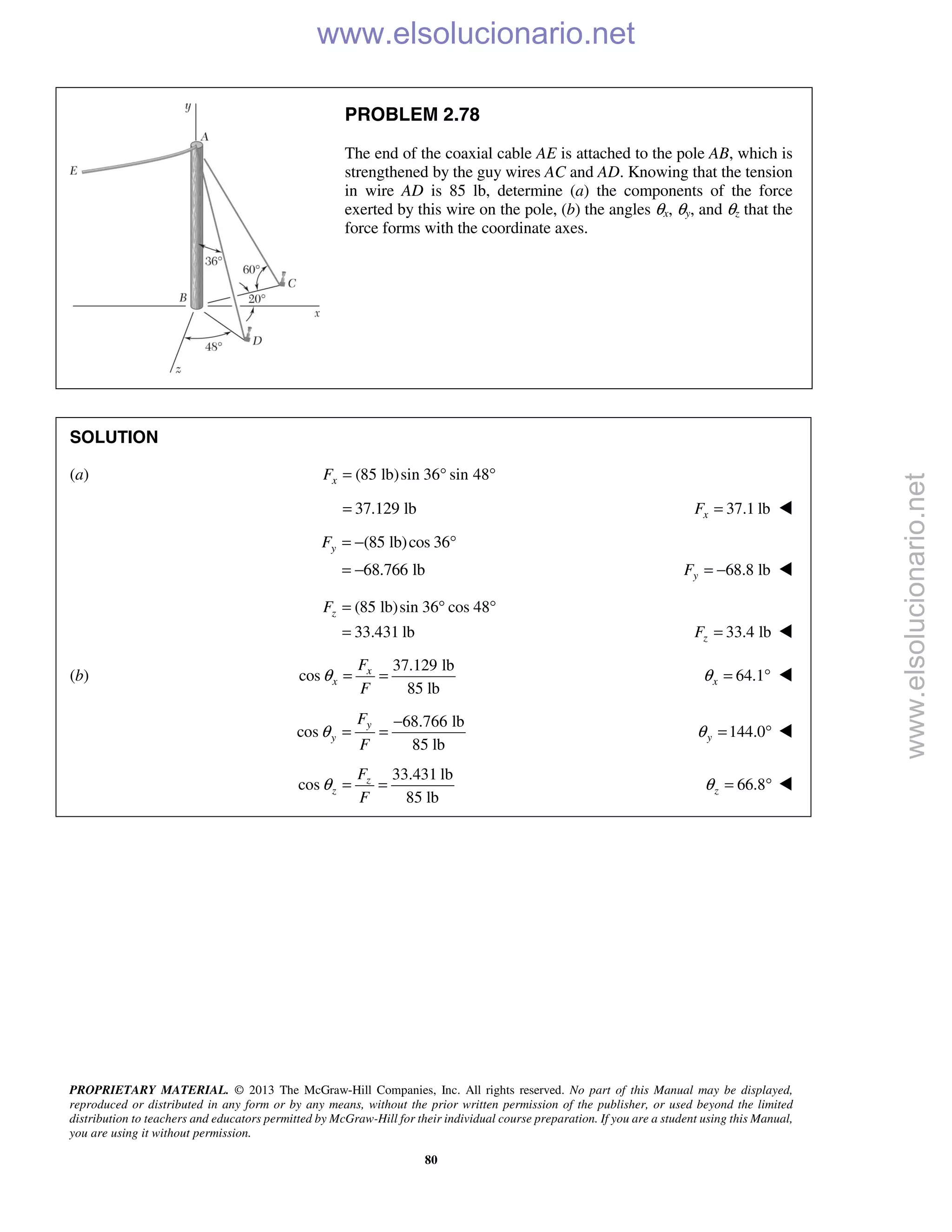 PROPRIETARY MATERIAL. © 2013 The McGraw-Hill Companies, Inc. All rights reserved. No part of this Manual may be displayed,
reproduced or distributed in any form or by any means, without the prior written permission of the publisher, or used beyond the limited
distribution to teachers and educators permitted by McGraw-Hill for their individual course preparation. If you are a student using this Manual,
you are using it without permission.
80
PROBLEM 2.78
The end of the coaxial cable AE is attached to the pole AB, which is
strengthened by the guy wires AC and AD. Knowing that the tension
in wire AD is 85 lb, determine (a) the components of the force
exerted by this wire on the pole, (b) the angles θx, θy, and θz that the
force forms with the coordinate axes.
SOLUTION
(a) (85 lb)sin 36 sin 48xF = ° °
37.129 lb= 37.1 lbxF = 
(85 lb)cos 36
68.766 lb
yF = − °
= − 68.8 lbyF = − 
(85 lb)sin 36 cos 48
33.431 lb
zF = ° °
= 33.4 lbzF = 
(b)
37.129 lb
cos
85 lb
x
x
F
F
θ = = 64.1xθ = ° 
68.766 lb
cos
85 lb
y
y
F
F
θ
−
= = 144.0yθ = ° 
33.431 lb
cos
85 lb
z
z
F
F
θ = = 66.8zθ = ° 
www.elsolucionario.net
www.elsolucionario.net
 
