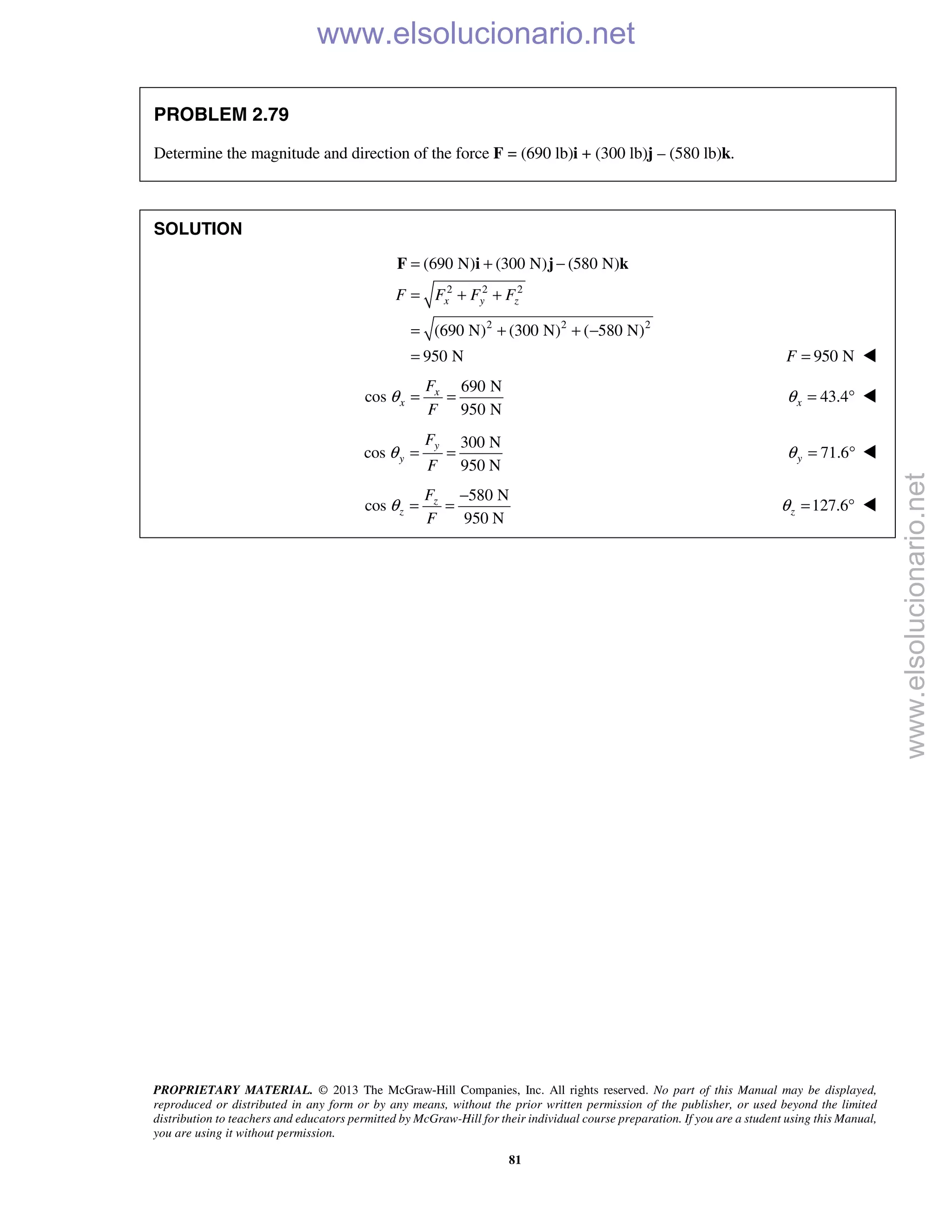 PROPRIETARY MATERIAL. © 2013 The McGraw-Hill Companies, Inc. All rights reserved. No part of this Manual may be displayed,
reproduced or distributed in any form or by any means, without the prior written permission of the publisher, or used beyond the limited
distribution to teachers and educators permitted by McGraw-Hill for their individual course preparation. If you are a student using this Manual,
you are using it without permission.
81
PROBLEM 2.79
Determine the magnitude and direction of the force F = (690 lb)i + (300 lb)j – (580 lb)k.
SOLUTION
2 2 2
2 2 2
(690 N) (300 N) (580 N)
(690 N) (300 N) ( 580 N)
950 N
x y zF F F F
= + −
= + +
= + + −
=
F i j k
950 NF = 
690 N
cos
950 N
x
x
F
F
θ = = 43.4xθ = ° 
300 N
cos
950 N
y
y
F
F
θ = = 71.6yθ = ° 
580 N
cos
950 N
z
z
F
F
θ
−
= = 127.6zθ = ° 
www.elsolucionario.net
www.elsolucionario.net
 