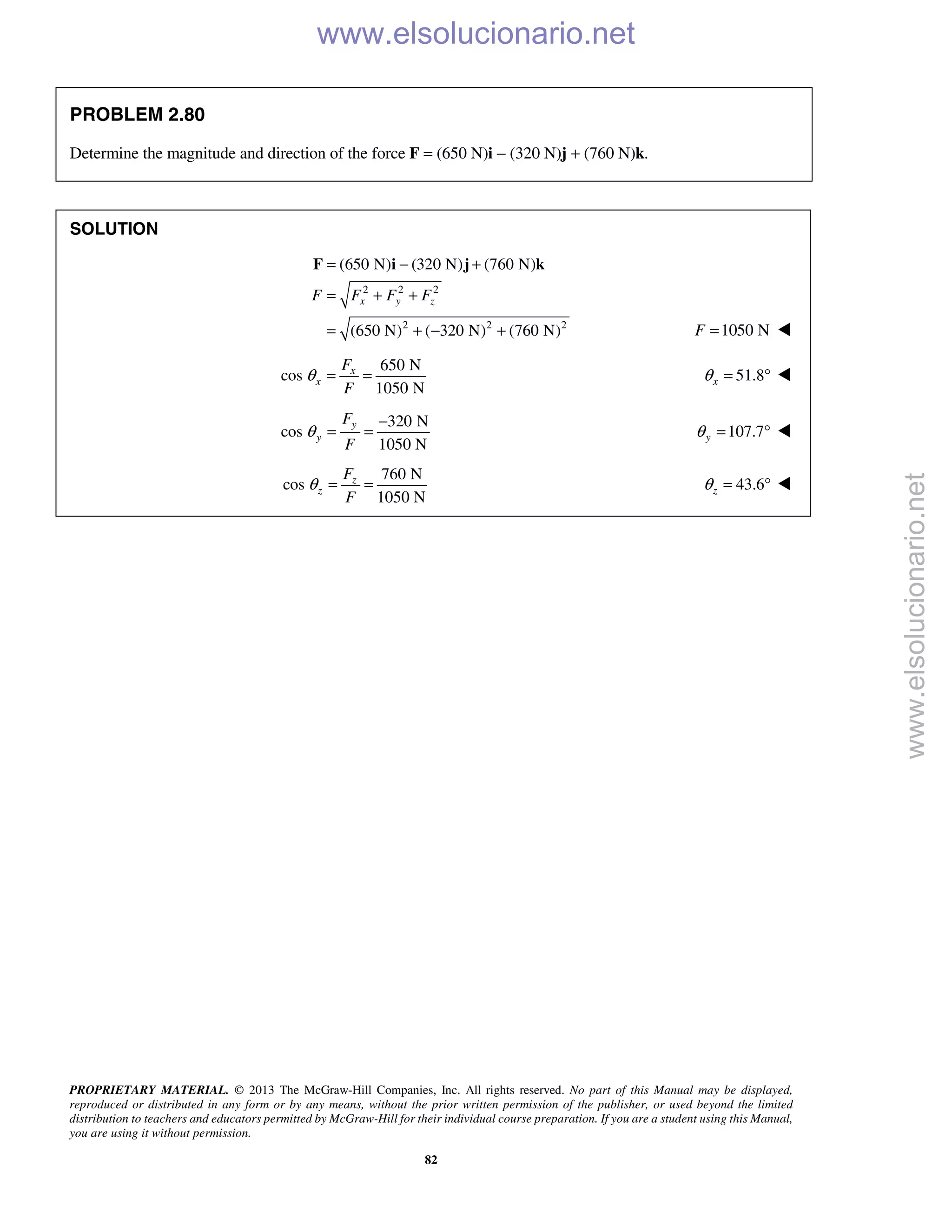 PROPRIETARY MATERIAL. © 2013 The McGraw-Hill Companies, Inc. All rights reserved. No part of this Manual may be displayed,
reproduced or distributed in any form or by any means, without the prior written permission of the publisher, or used beyond the limited
distribution to teachers and educators permitted by McGraw-Hill for their individual course preparation. If you are a student using this Manual,
you are using it without permission.
82
PROBLEM 2.80
Determine the magnitude and direction of the force F = (650 N)i − (320 N)j + (760 N)k.
SOLUTION
2 2 2
2 2 2
(650 N) (320 N) (760 N)
(650 N) ( 320 N) (760 N)
x y zF F F F
= − +
= + +
= + − +
F i j k
1050 NF = 
650 N
cos
1050 N
x
x
F
F
θ = = 51.8xθ = ° 
320 N
cos
1050 N
y
y
F
F
θ
−
= = 107.7yθ = ° 
760 N
cos
1050 N
z
z
F
F
θ = = 43.6zθ = ° 
www.elsolucionario.net
www.elsolucionario.net
 