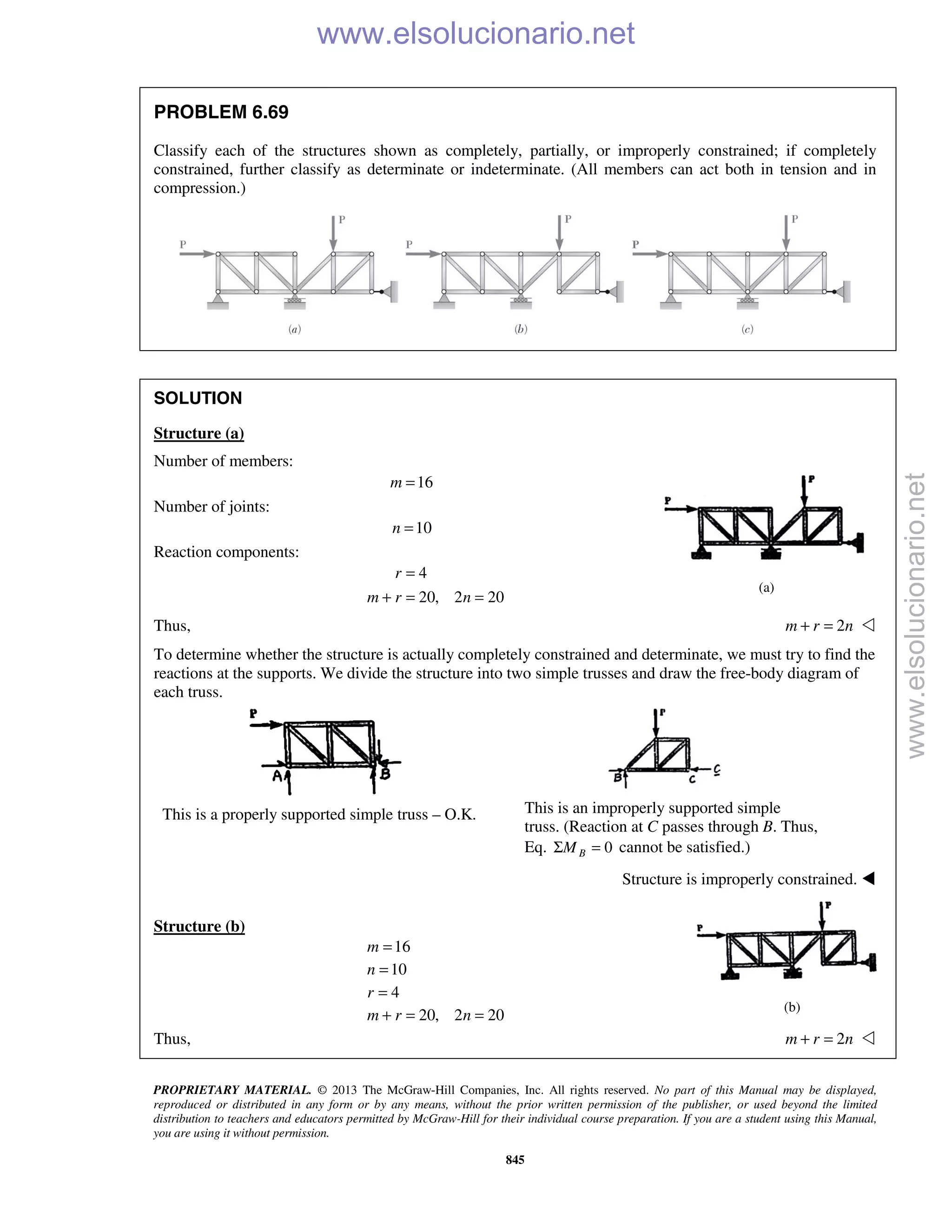 PROPRIETARY MATERIAL. © 2013 The McGraw-Hill Companies, Inc. All rights reserved. No part of this Manual may be displayed,
reproduced or distributed in any form or by any means, without the prior written permission of the publisher, or used beyond the limited
distribution to teachers and educators permitted by McGraw-Hill for their individual course preparation. If you are a student using this Manual,
you are using it without permission.
845
PROBLEM 6.69
Classify each of the structures shown as completely, partially, or improperly constrained; if completely
constrained, further classify as determinate or indeterminate. (All members can act both in tension and in
compression.)
SOLUTION
Structure (a)
Number of members:
16m =
Number of joints:
10n =
Reaction components:
4
20, 2 20
r
m r n
=
+ = =
Thus, 2m r n+ = 
To determine whether the structure is actually completely constrained and determinate, we must try to find the
reactions at the supports. We divide the structure into two simple trusses and draw the free-body diagram of
each truss.
This is a properly supported simple truss – O.K. This is an improperly supported simple
truss. (Reaction at C passes through B. Thus,
Eq. 0BMΣ = cannot be satisfied.)
Structure is improperly constrained. 
Structure (b)
16
10
4
20, 2 20
m
n
r
m r n
=
=
=
+ = =
Thus, 2m r n+ = 
(a)
(b)
www.elsolucionario.net
www.elsolucionario.net
 