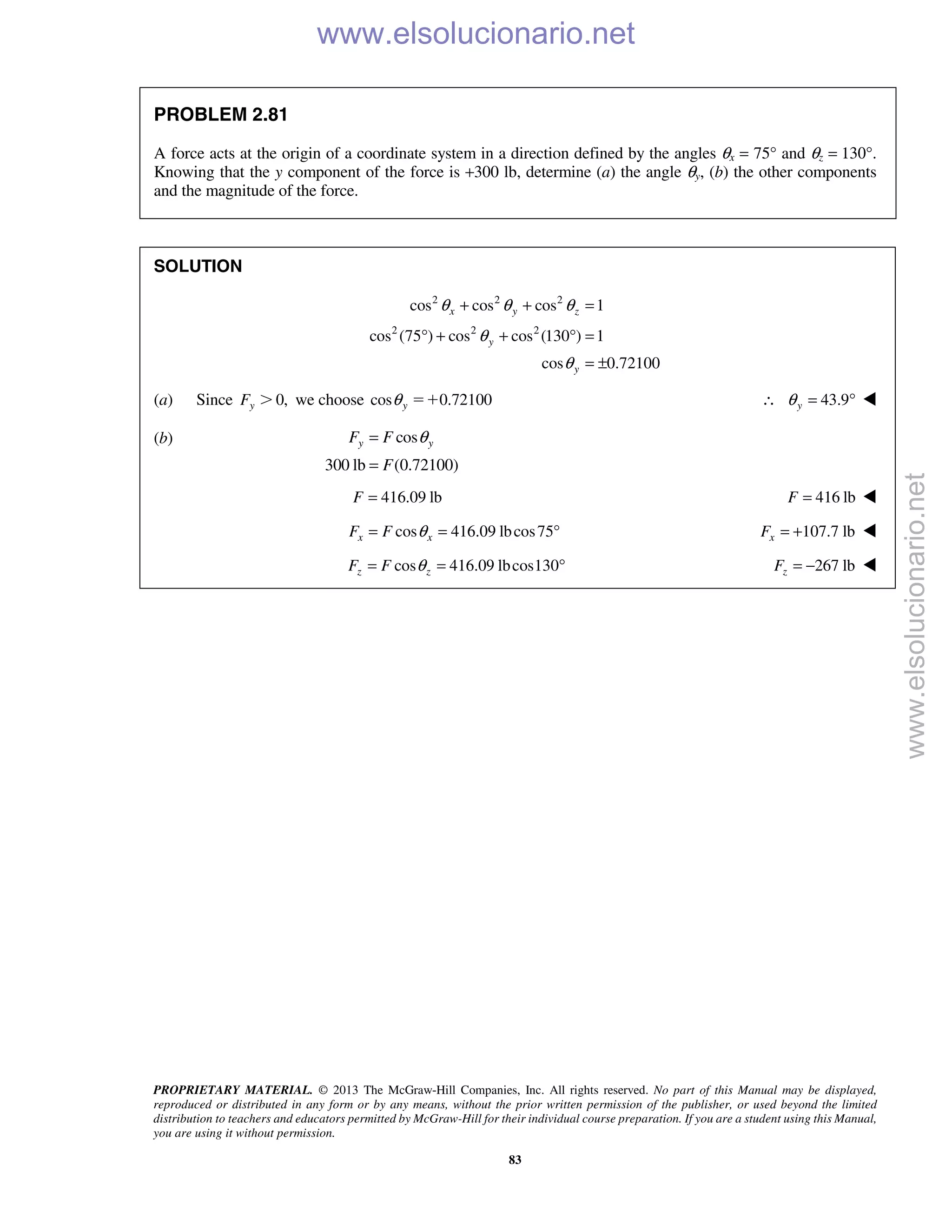 PROPRIETARY MATERIAL. © 2013 The McGraw-Hill Companies, Inc. All rights reserved. No part of this Manual may be displayed,
reproduced or distributed in any form or by any means, without the prior written permission of the publisher, or used beyond the limited
distribution to teachers and educators permitted by McGraw-Hill for their individual course preparation. If you are a student using this Manual,
you are using it without permission.
83
PROBLEM 2.81
A force acts at the origin of a coordinate system in a direction defined by the angles θx = 75° and θz = 130°.
Knowing that the y component of the force is +300 lb, determine (a) the angle θy, (b) the other components
and the magnitude of the force.
SOLUTION
2 2 2
2 2 2
cos cos cos 1
cos (75 ) cos cos (130 ) 1
cos 0.72100
x y z
y
y
θ θ θ
θ
θ
+ + =
° + + ° =
= ±
(a) Since 0,yF Ͼ we choose cos 0.72100yθ ϭϩ 43.9yθ∴ = ° 
(b) cos
300 lb (0.72100)
y yF F
F
θ=
=
416.09 lbF = 416 lbF = 
cos 416.09 lbcos75x xF F θ= = ° 107.7 lbxF = + 
cos 416.09 lbcos130z zF F θ= = ° 267 lbzF = − 
www.elsolucionario.net
www.elsolucionario.net
 