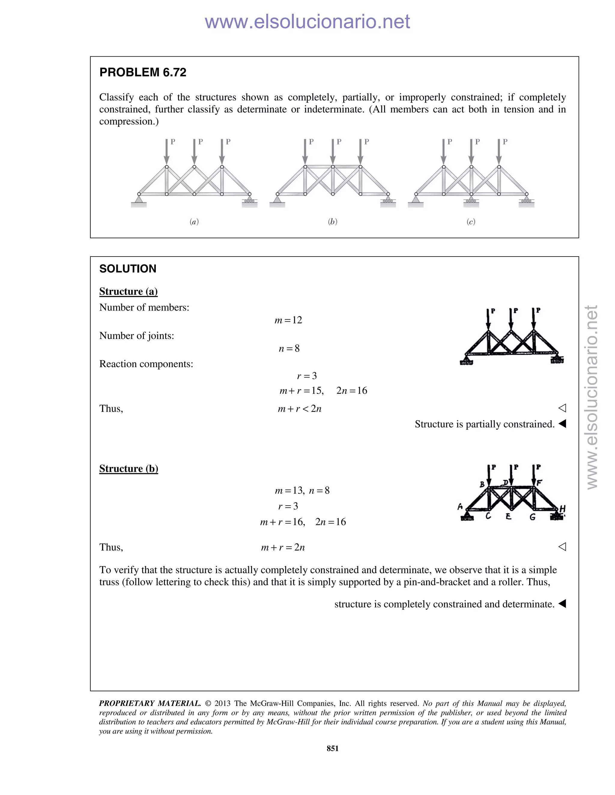 PROPRIETARY MATERIAL. © 2013 The McGraw-Hill Companies, Inc. All rights reserved. No part of this Manual may be displayed,
reproduced or distributed in any form or by any means, without the prior written permission of the publisher, or used beyond the limited
distribution to teachers and educators permitted by McGraw-Hill for their individual course preparation. If you are a student using this Manual,
you are using it without permission.
851
PROBLEM 6.72
Classify each of the structures shown as completely, partially, or improperly constrained; if completely
constrained, further classify as determinate or indeterminate. (All members can act both in tension and in
compression.)
SOLUTION
Structure (a)
Number of members:
12=m
Number of joints:
8n =
Reaction components:
3
15, 2 16
r
m r n
=
+ = =
Thus, 2m r n+ < 
Structure is partially constrained. 
Structure (b)
13, 8
3
16, 2 16
= =
=
+ = =
m n
r
m r n
Thus, 2+ =m r n 
To verify that the structure is actually completely constrained and determinate, we observe that it is a simple
truss (follow lettering to check this) and that it is simply supported by a pin-and-bracket and a roller. Thus,
structure is completely constrained and determinate. 
www.elsolucionario.net
www.elsolucionario.net
 