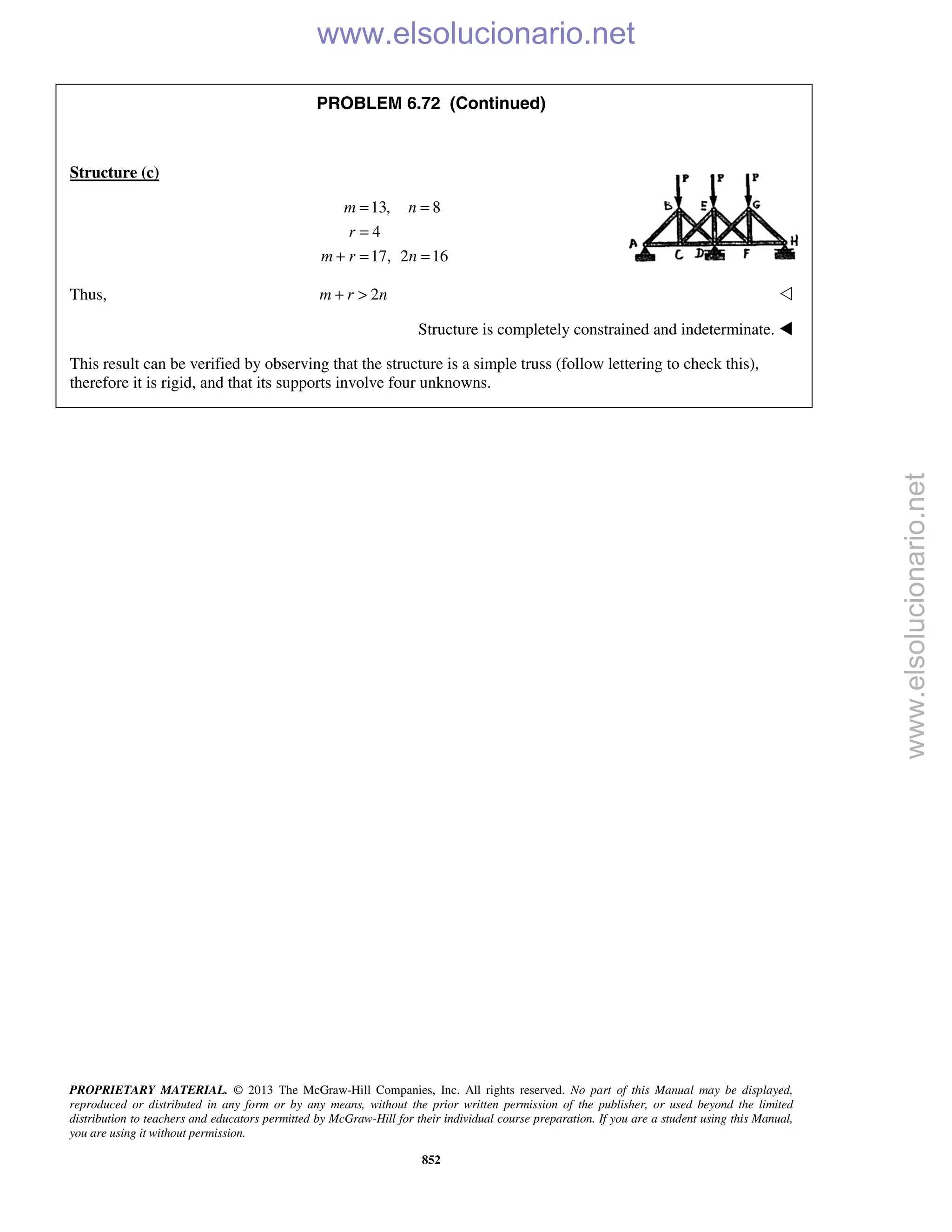 PROPRIETARY MATERIAL. © 2013 The McGraw-Hill Companies, Inc. All rights reserved. No part of this Manual may be displayed,
reproduced or distributed in any form or by any means, without the prior written permission of the publisher, or used beyond the limited
distribution to teachers and educators permitted by McGraw-Hill for their individual course preparation. If you are a student using this Manual,
you are using it without permission.
852
PROBLEM 6.72 (Continued)
Structure (c)
13, 8
4
17, 2 16
m n
r
m r n
= =
=
+ = =
Thus, 2m r n+ > 
Structure is completely constrained and indeterminate. 
This result can be verified by observing that the structure is a simple truss (follow lettering to check this),
therefore it is rigid, and that its supports involve four unknowns.
www.elsolucionario.net
www.elsolucionario.net
 