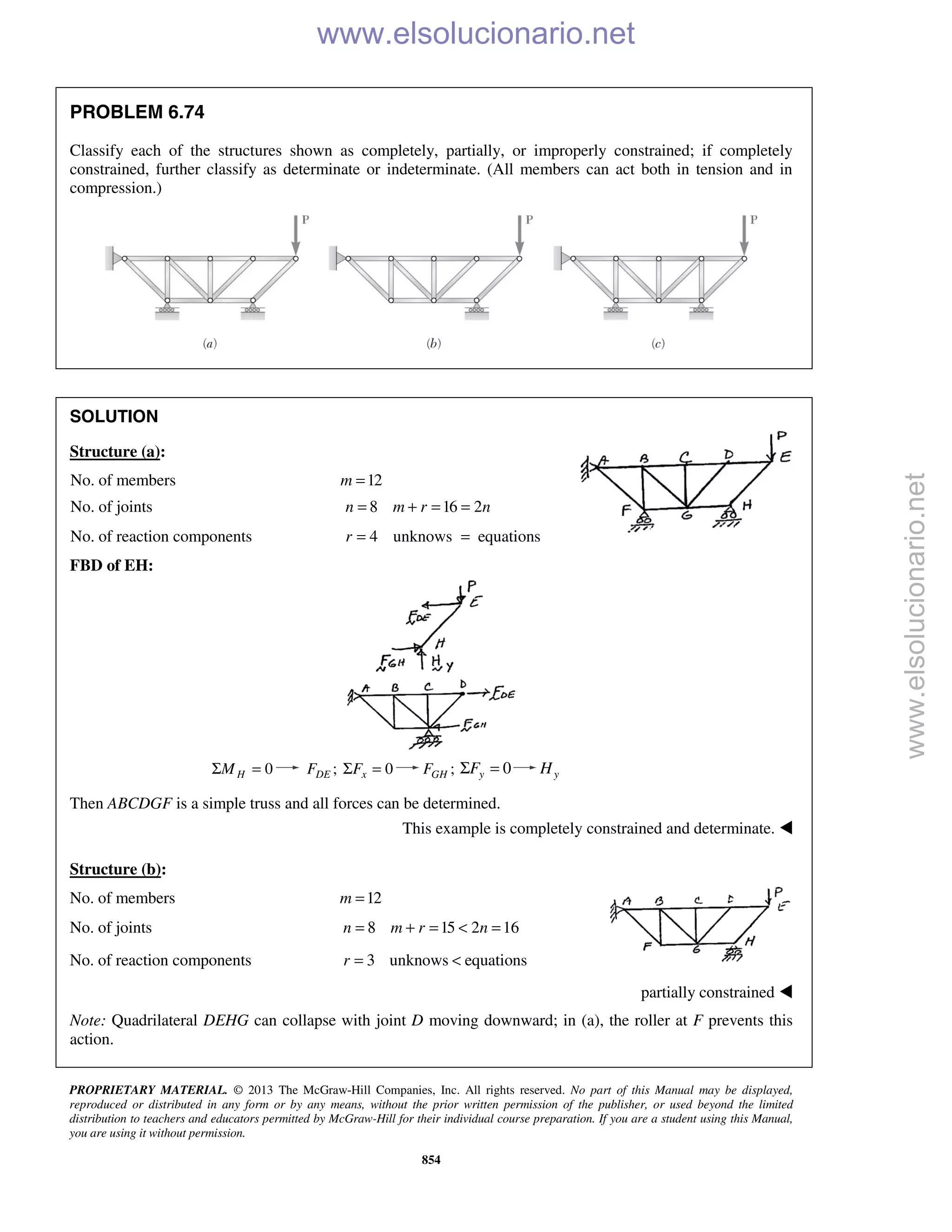 PROPRIETARY MATERIAL. © 2013 The McGraw-Hill Companies, Inc. All rights reserved. No part of this Manual may be displayed,
reproduced or distributed in any form or by any means, without the prior written permission of the publisher, or used beyond the limited
distribution to teachers and educators permitted by McGraw-Hill for their individual course preparation. If you are a student using this Manual,
you are using it without permission.
854
PROBLEM 6.74
Classify each of the structures shown as completely, partially, or improperly constrained; if completely
constrained, further classify as determinate or indeterminate. (All members can act both in tension and in
compression.)
SOLUTION
Structure (a):
No. of members 12m =
No. of joints 8 16 2n m r n= + = =
No. of reaction components 4 unknows equationsr = =
FBD of EH:
0HMΣ = ;DEF 0xFΣ = ;GHF 0yFΣ = yH
Then ABCDGF is a simple truss and all forces can be determined.
This example is completely constrained and determinate. 
Structure (b):
No. of members 12m =
No. of joints 8 15 2 16n m r n= + = < =
No. of reaction components 3 unknows equationsr = <
partially constrained 
Note: Quadrilateral DEHG can collapse with joint D moving downward; in (a), the roller at F prevents this
action.
www.elsolucionario.net
www.elsolucionario.net
 