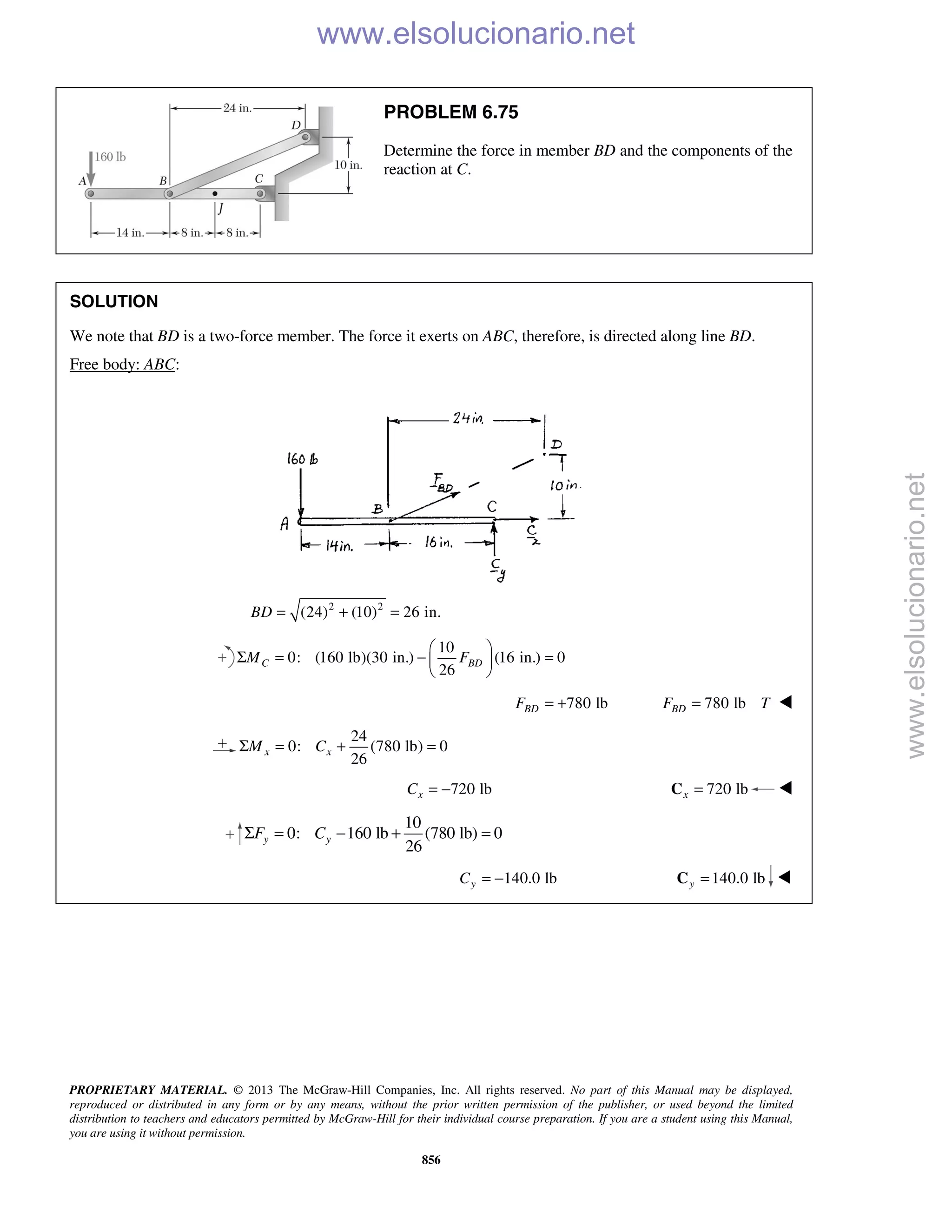 PROPRIETARY MATERIAL. © 2013 The McGraw-Hill Companies, Inc. All rights reserved. No part of this Manual may be displayed,
reproduced or distributed in any form or by any means, without the prior written permission of the publisher, or used beyond the limited
distribution to teachers and educators permitted by McGraw-Hill for their individual course preparation. If you are a student using this Manual,
you are using it without permission.
856
PROBLEM 6.75
Determine the force in member BD and the components of the
reaction at C.
SOLUTION
We note that BD is a two-force member. The force it exerts on ABC, therefore, is directed along line BD.
Free body: ABC:
2 2
(24) (10) 26 in.BD = + =
10
0: (160 lb)(30 in.) (16 in.) 0
26
C BDM F
 
Σ = − = 
 
780 lbBDF = + 780 lbBDF T= 
24
0: (780 lb) 0
26
x xM CΣ = + =
720 lbxC = − 720 lbx =C 
10
0: 160 lb (780 lb) 0
26
y yF CΣ = − + =
140.0 lbyC = − 140.0 lby =C 
www.elsolucionario.net
www.elsolucionario.net
 