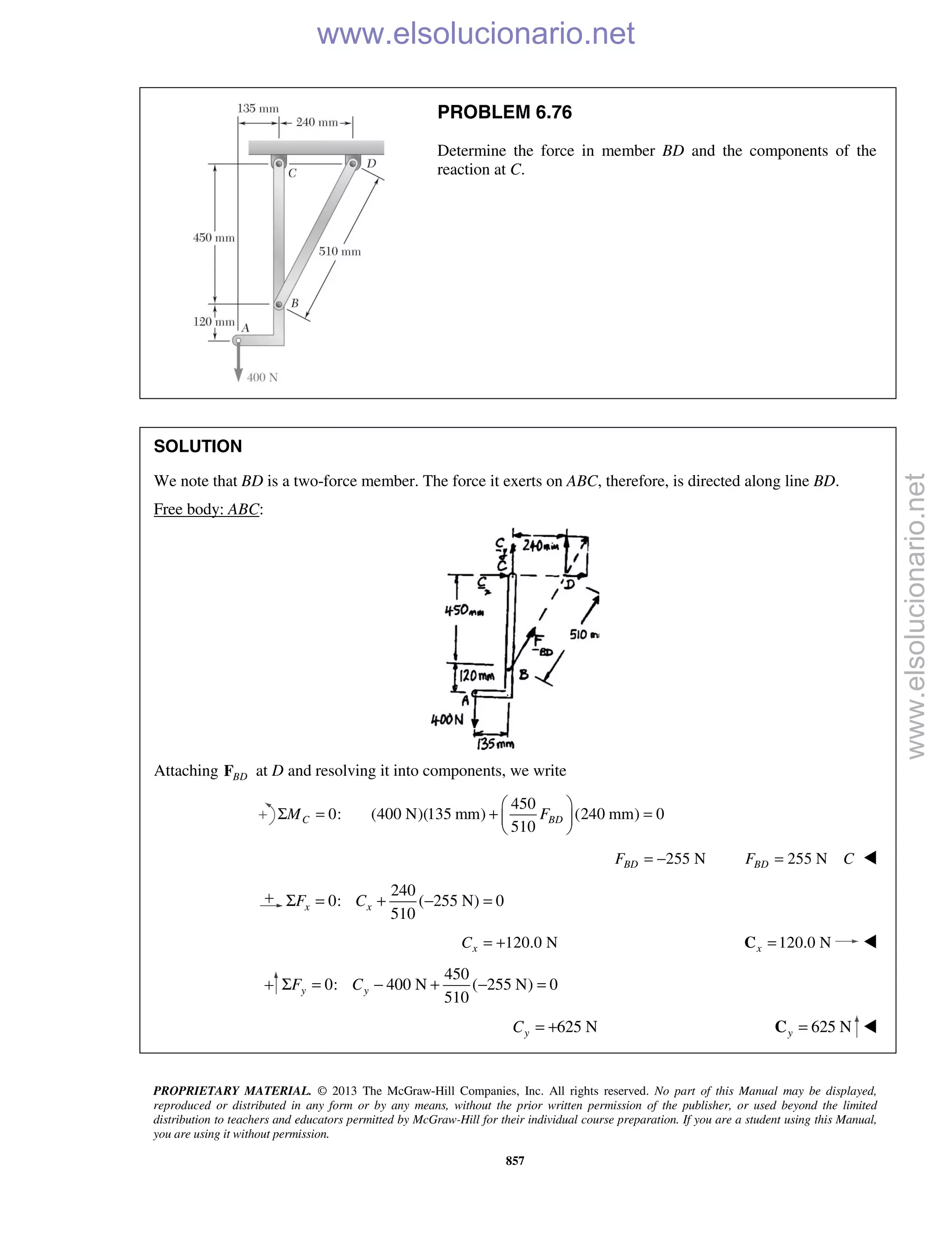 PROPRIETARY MATERIAL. © 2013 The McGraw-Hill Companies, Inc. All rights reserved. No part of this Manual may be displayed,
reproduced or distributed in any form or by any means, without the prior written permission of the publisher, or used beyond the limited
distribution to teachers and educators permitted by McGraw-Hill for their individual course preparation. If you are a student using this Manual,
you are using it without permission.
857
PROBLEM 6.76
Determine the force in member BD and the components of the
reaction at C.
SOLUTION
We note that BD is a two-force member. The force it exerts on ABC, therefore, is directed along line BD.
Free body: ABC:
Attaching BDF at D and resolving it into components, we write
0:CMΣ =
450
(400 N)(135 mm) (240 mm) 0
510
BDF
 
+ = 
 
255 NBDF = − 255 NBDF C= 
240
0: ( 255 N) 0
510
x xF CΣ = + − =
120.0 NxC = + 120.0 Nx =C 
450
0: 400 N ( 255 N) 0
510
y yF CΣ = − + − =
625 NyC = + 625 Ny =C 
www.elsolucionario.net
www.elsolucionario.net
 
