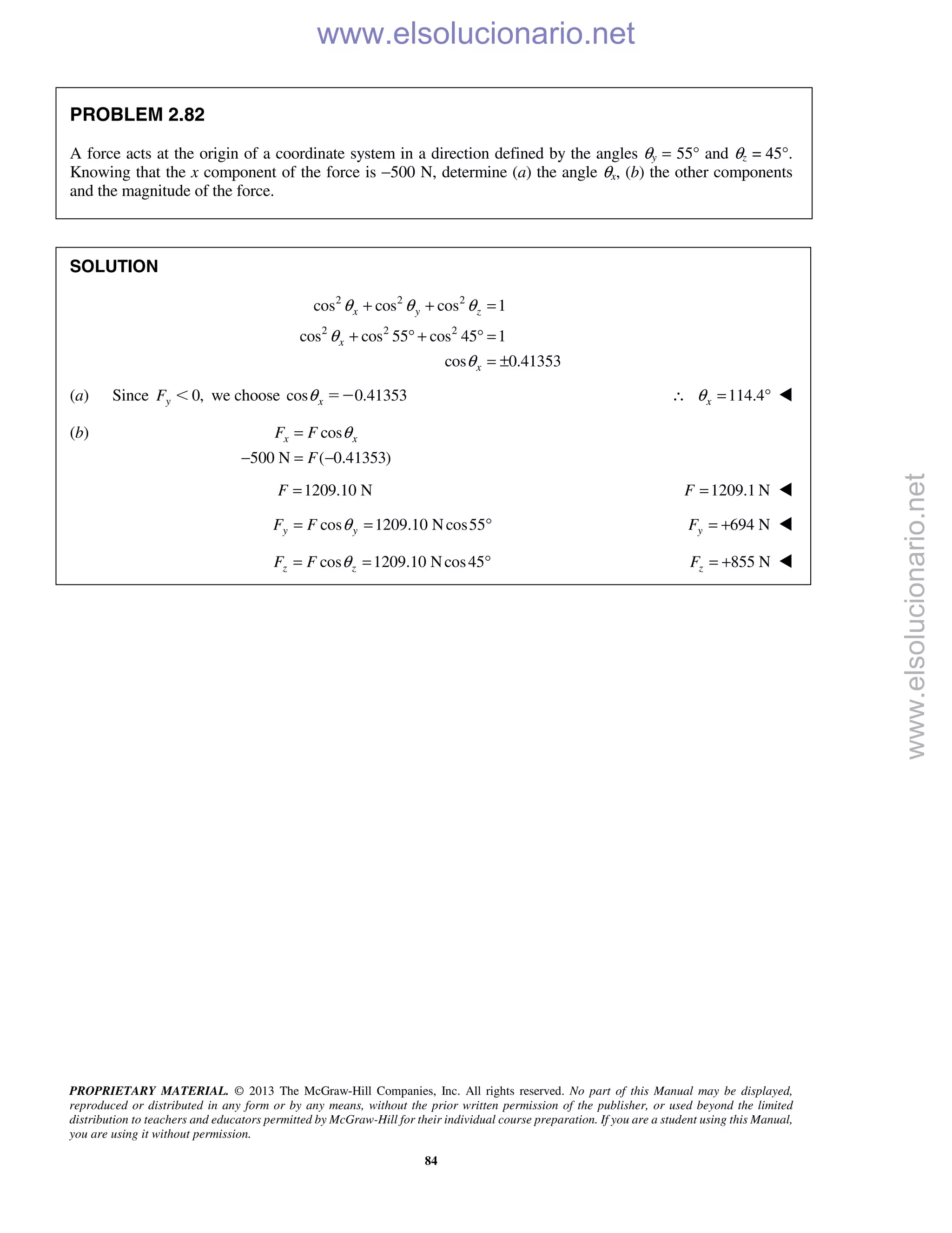 PROPRIETARY MATERIAL. © 2013 The McGraw-Hill Companies, Inc. All rights reserved. No part of this Manual may be displayed,
reproduced or distributed in any form or by any means, without the prior written permission of the publisher, or used beyond the limited
distribution to teachers and educators permitted by McGraw-Hill for their individual course preparation. If you are a student using this Manual,
you are using it without permission.
84
PROBLEM 2.82
A force acts at the origin of a coordinate system in a direction defined by the angles θy = 55° and θz = 45°.
Knowing that the x component of the force is −500 N, determine (a) the angle θx, (b) the other components
and the magnitude of the force.
SOLUTION
2 2 2
2 2 2
cos cos cos 1
cos cos 55 cos 45 1
cos 0.41353
x y z
x
x
θ θ θ
θ
θ
+ + =
+ ° + ° =
= ±
(a) Since 0,yF Ͻ we choose cos 0.41353xθ ϭϪ 114.4xθ∴ = ° 
(b) cos
500 N ( 0.41353)
x xF F
F
θ=
− = −
1209.10 NF = 1209.1 NF = 
cos 1209.10 Ncos55y yF F θ= = ° 694 NyF = + 
cos 1209.10 Ncos45z zF F θ= = ° 855 NzF = + 
www.elsolucionario.net
www.elsolucionario.net
 