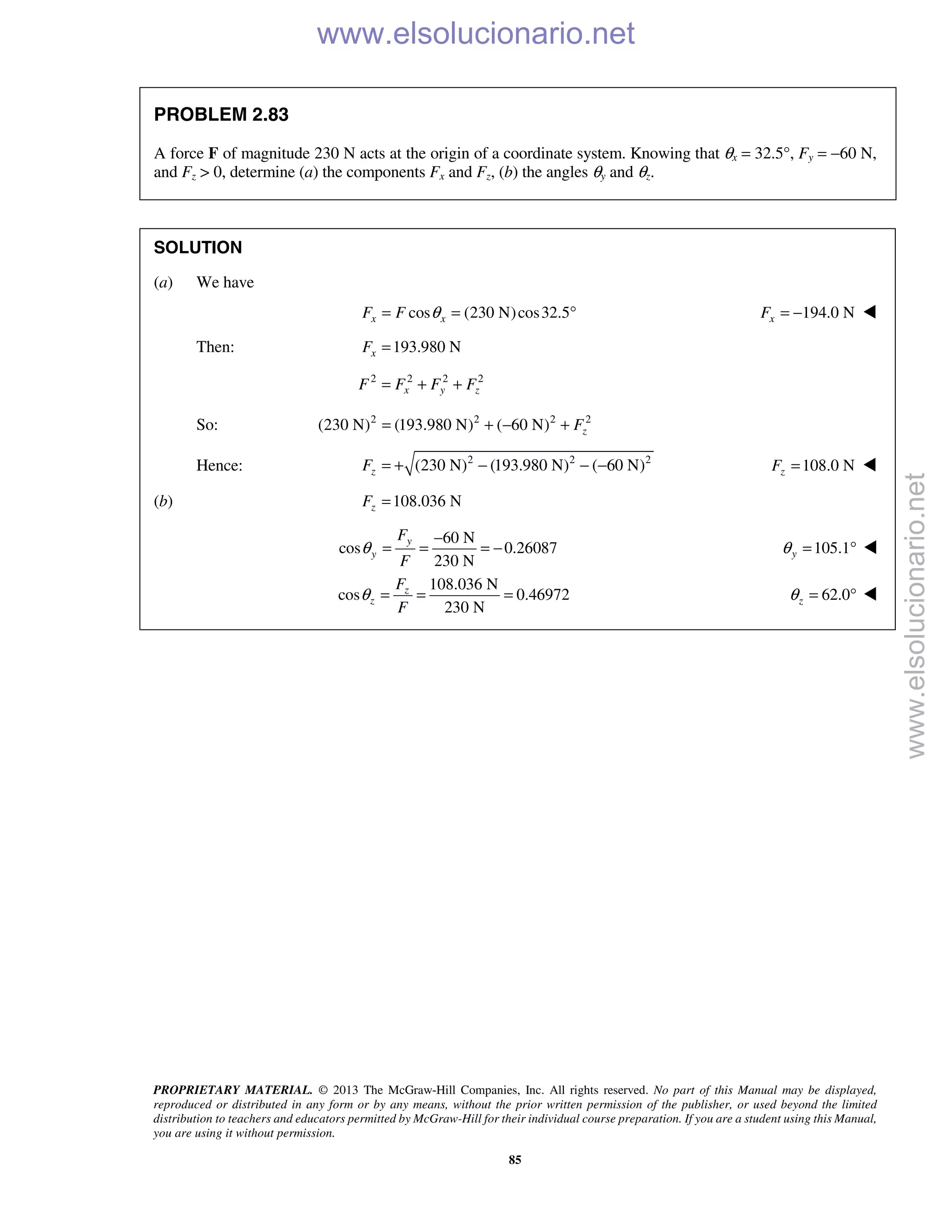 PROPRIETARY MATERIAL. © 2013 The McGraw-Hill Companies, Inc. All rights reserved. No part of this Manual may be displayed,
reproduced or distributed in any form or by any means, without the prior written permission of the publisher, or used beyond the limited
distribution to teachers and educators permitted by McGraw-Hill for their individual course preparation. If you are a student using this Manual,
you are using it without permission.
85
PROBLEM 2.83
A force F of magnitude 230 N acts at the origin of a coordinate system. Knowing that θx = 32.5°, Fy = −60 N,
and Fz > 0, determine (a) the components Fx and Fz, (b) the angles θy and θz.
SOLUTION
(a) We have
cos (230 N)cos32.5x xF F θ= = ° 194.0 NxF = − 
Then: 193.980 NxF =
2 2 2 2
x y zF F F F= + +
So: 2 2 2 2
(230 N) (193.980 N) ( 60 N) zF= + − +
Hence: 2 2 2
(230 N) (193.980 N) ( 60 N)zF = + − − − 108.0 NzF = 
(b) 108.036 NzF =
60 N
cos 0.26087
230 N
y
y
F
F
θ
−
= = = − 105.1yθ = ° 
108.036 N
cos 0.46972
230 N
z
z
F
F
θ = = = 62.0zθ = ° 
www.elsolucionario.net
www.elsolucionario.net
 