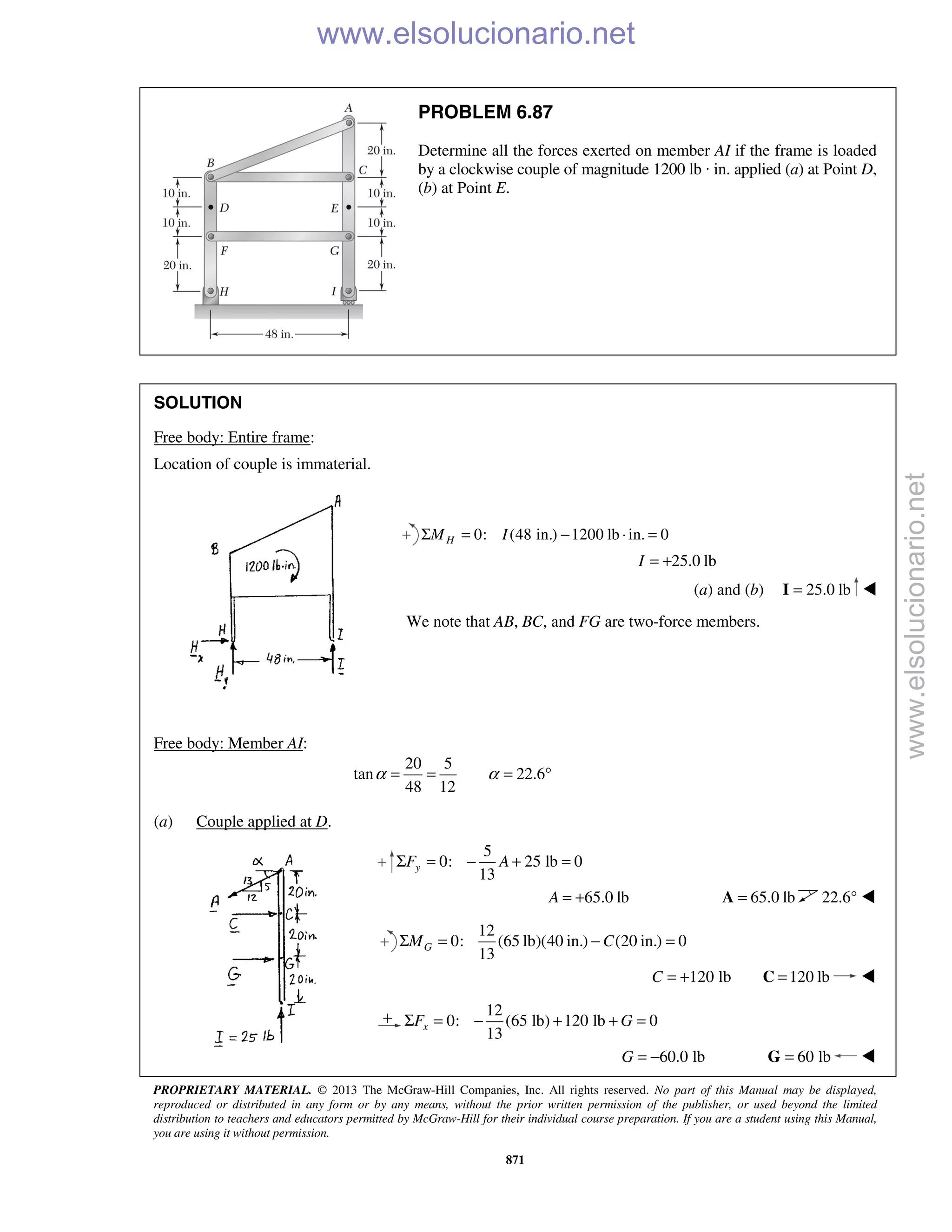 PROPRIETARY MATERIAL. © 2013 The McGraw-Hill Companies, Inc. All rights reserved. No part of this Manual may be displayed,
reproduced or distributed in any form or by any means, without the prior written permission of the publisher, or used beyond the limited
distribution to teachers and educators permitted by McGraw-Hill for their individual course preparation. If you are a student using this Manual,
you are using it without permission.
871
PROBLEM 6.87
Determine all the forces exerted on member AI if the frame is loaded
by a clockwise couple of magnitude 1200 lb · in. applied (a) at Point D,
(b) at Point E.
SOLUTION
Free body: Entire frame:
Location of couple is immaterial.
0: (48 in.) 1200 lb in. 0HM IΣ = − ⋅ =
25.0 lbI = +
(a) and (b) 25.0 lb=I 
We note that AB, BC, and FG are two-force members.
Free body: Member AI:
20 5
tan 22.6
48 12
α α= = = °
(a) Couple applied at D.
5
0: 25 lb 0
13
yF AΣ = − + =
65.0 lbA = + 65.0 lb=A 22.6° 
12
0: (65 lb)(40 in.) (20 in.) 0
13
GM CΣ = − =
120 lbC = + 120 lb=C 
12
0: (65 lb) 120 lb 0
13
xF GΣ = − + + =
60.0 lbG = − 60 lb=G 
www.elsolucionario.net
www.elsolucionario.net
 