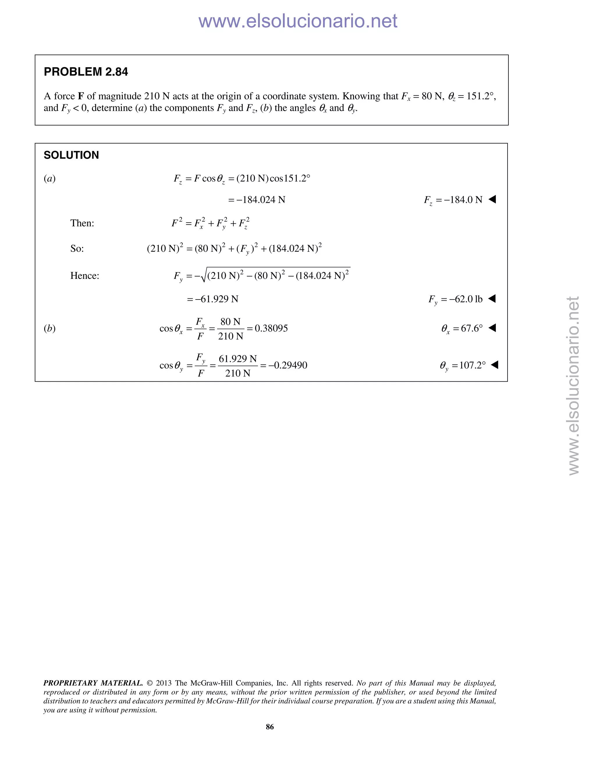 PROPRIETARY MATERIAL. © 2013 The McGraw-Hill Companies, Inc. All rights reserved. No part of this Manual may be displayed,
reproduced or distributed in any form or by any means, without the prior written permission of the publisher, or used beyond the limited
distribution to teachers and educators permitted by McGraw-Hill for their individual course preparation. If you are a student using this Manual,
you are using it without permission.
86
PROBLEM 2.84
A force F of magnitude 210 N acts at the origin of a coordinate system. Knowing that Fx = 80 N, θz = 151.2°,
and Fy < 0, determine (a) the components Fy and Fz, (b) the angles θx and θy.
SOLUTION
(a) cos (210 N)cos151.2z zF F θ= = °
184.024 N= − 184.0 NzF = − 
Then: 2 2 2 2
x y zF F F F= + +
So: 2 2 2 2
(210 N) (80 N) ( ) (184.024 N)yF= + +
Hence: 2 2 2
(210 N) (80 N) (184.024 N)yF = − − −
61.929 N= − 62.0 lbyF = − 
(b)
80 N
cos 0.38095
210 N
x
x
F
F
θ = = = 67.6xθ = ° 
61.929 N
cos 0.29490
210 N
y
y
F
F
θ = = = − 107.2yθ = ° 
www.elsolucionario.net
www.elsolucionario.net
 