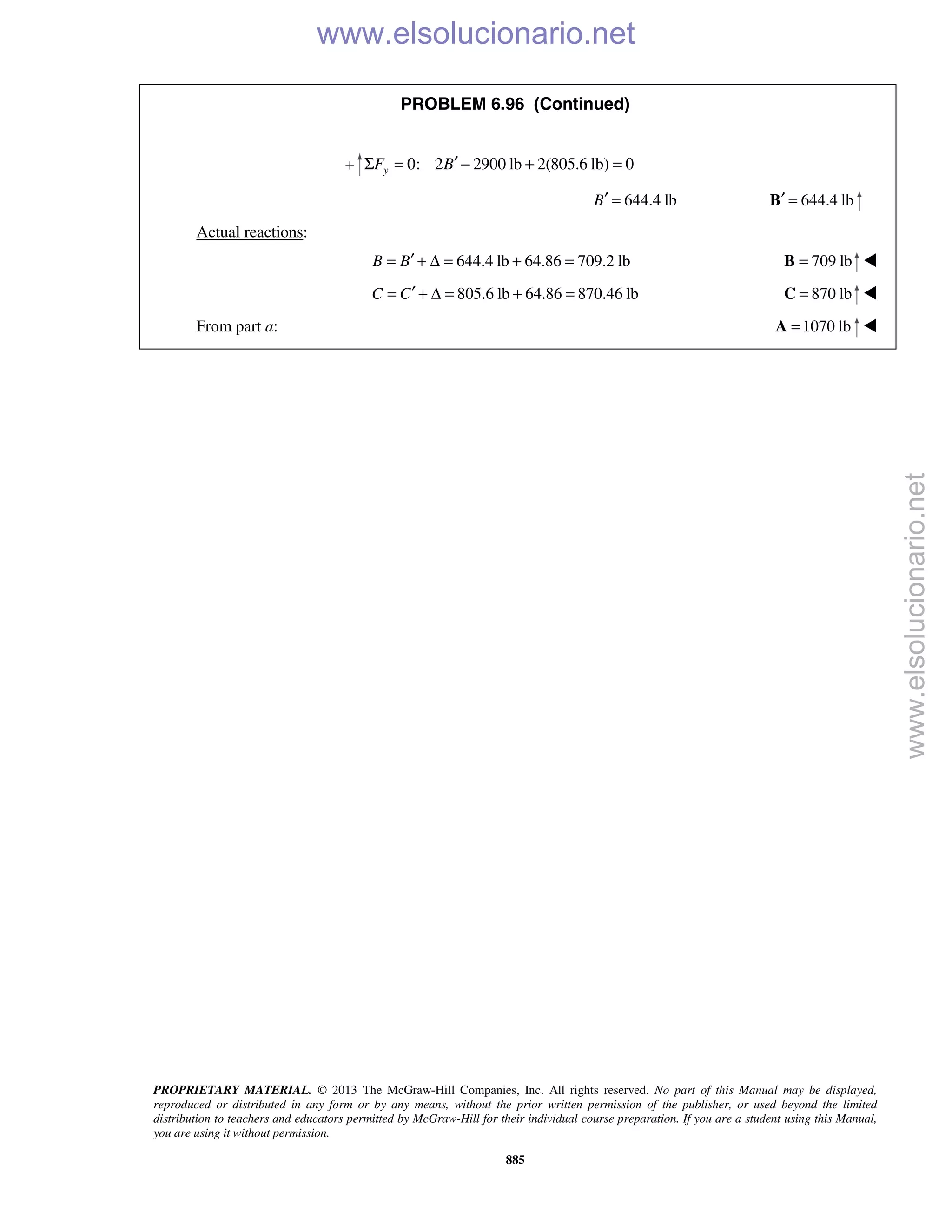 PROPRIETARY MATERIAL. © 2013 The McGraw-Hill Companies, Inc. All rights reserved. No part of this Manual may be displayed,
reproduced or distributed in any form or by any means, without the prior written permission of the publisher, or used beyond the limited
distribution to teachers and educators permitted by McGraw-Hill for their individual course preparation. If you are a student using this Manual,
you are using it without permission.
885
PROBLEM 6.96 (Continued)
0: 2 2900 lb 2(805.6 lb) 0yF B′Σ = − + =
644.4 lbB′ = 644.4 lb′ =B
Actual reactions:
644.4 lb 64.86 709.2 lbB B′= + Δ = + = 709 lb=B 
805.6 lb 64.86 870.46 lbC C′= + Δ = + = 870 lb=C 
From part a: 1070 lb=A 
www.elsolucionario.net
www.elsolucionario.net
 
