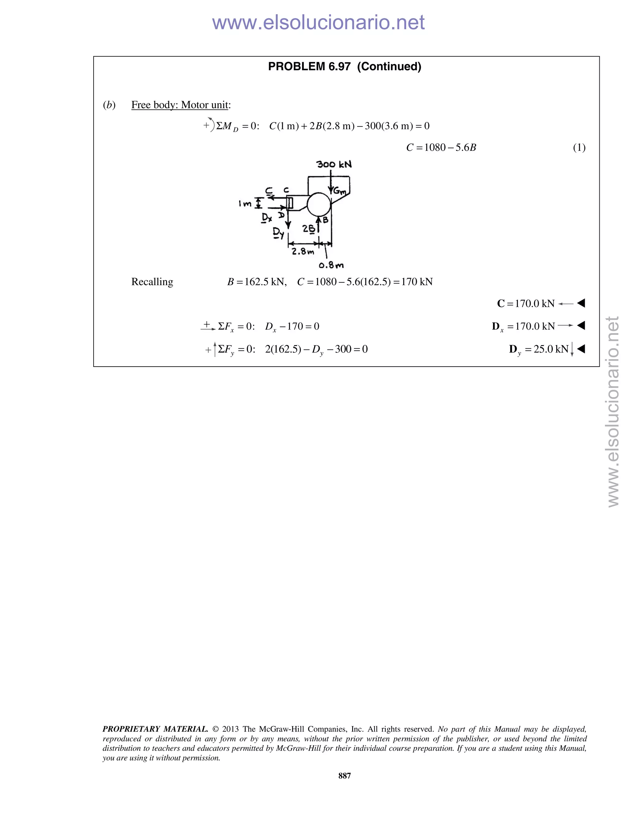 PROPRIETARY MATERIAL. © 2013 The McGraw-Hill Companies, Inc. All rights reserved. No part of this Manual may be displayed,
reproduced or distributed in any form or by any means, without the prior written permission of the publisher, or used beyond the limited
distribution to teachers and educators permitted by McGraw-Hill for their individual course preparation. If you are a student using this Manual,
you are using it without permission.
887
PROBLEM 6.97 (Continued)
(b) Free body: Motor unit:
0: (1 m) 2 (2.8 m) 300(3.6 m) 0DM C BΣ = + − =
1080 5.6C B= − (1)
Recalling 162.5 kN, 1080 5.6(162.5) 170 kNB C= = − =
170.0 kN=C 
0: 170 0x xF DΣ = − = 170.0 kNx =D 
   0: 2(162.5) 300 0y yF DΣ = − − = 25.0 kNy =D 
www.elsolucionario.net
www.elsolucionario.net
 