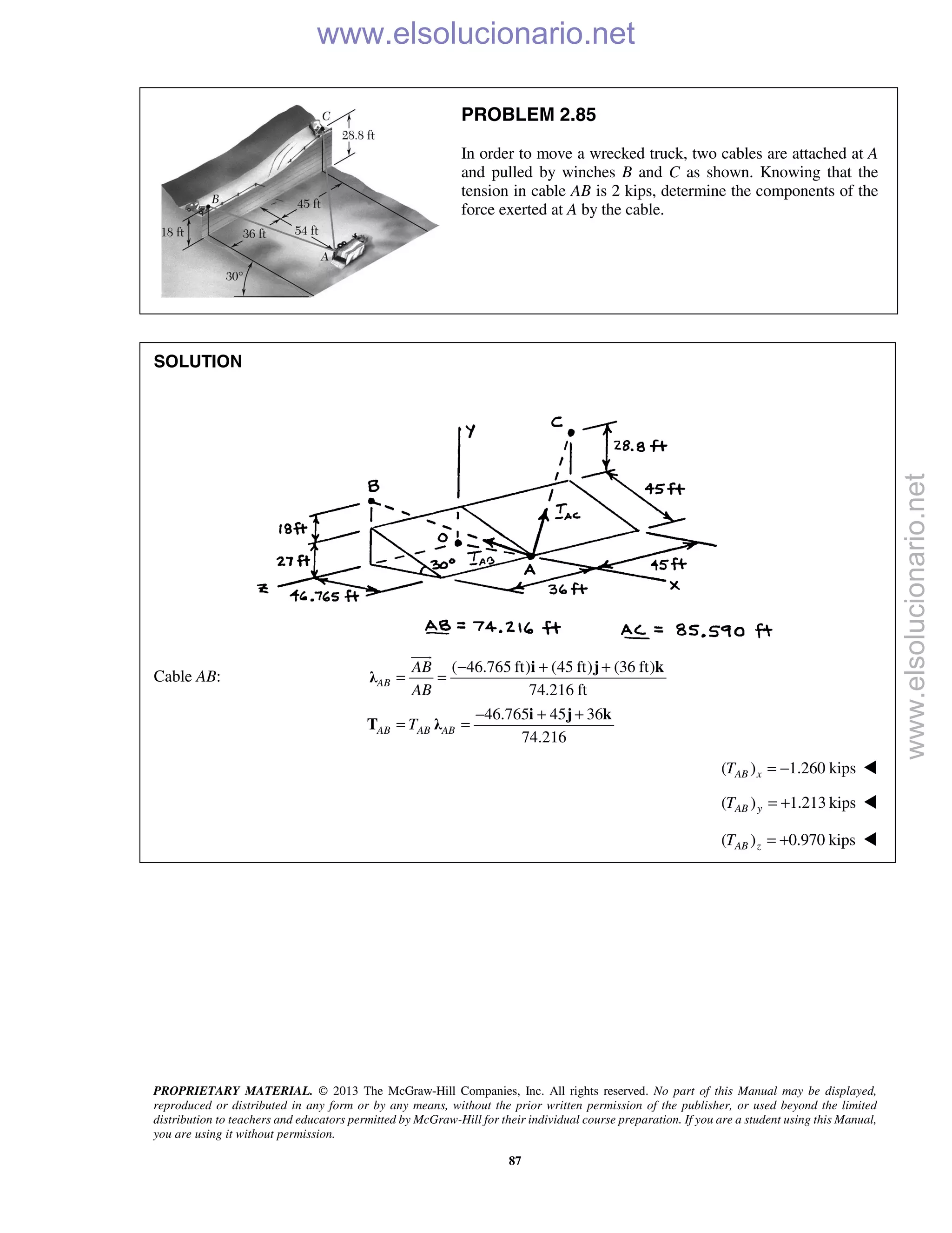 PROPRIETARY MATERIAL. © 2013 The McGraw-Hill Companies, Inc. All rights reserved. No part of this Manual may be displayed,
reproduced or distributed in any form or by any means, without the prior written permission of the publisher, or used beyond the limited
distribution to teachers and educators permitted by McGraw-Hill for their individual course preparation. If you are a student using this Manual,
you are using it without permission.
87
PROBLEM 2.85
In order to move a wrecked truck, two cables are attached at A
and pulled by winches B and C as shown. Knowing that the
tension in cable AB is 2 kips, determine the components of the
force exerted at A by the cable.
SOLUTION
Cable AB:
( 46.765 ft) (45 ft) (36 ft)
74.216 ft
46.765 45 36
74.216
AB
AB AB AB
AB
AB
T
− + +
= =
− + +
= =
i j k
λ
i j k
T λ

( ) 1.260 kipsAB xT = − 
( ) 1.213 kipsAB yT = + 
( ) 0.970 kipsAB zT = + 
www.elsolucionario.net
www.elsolucionario.net
 