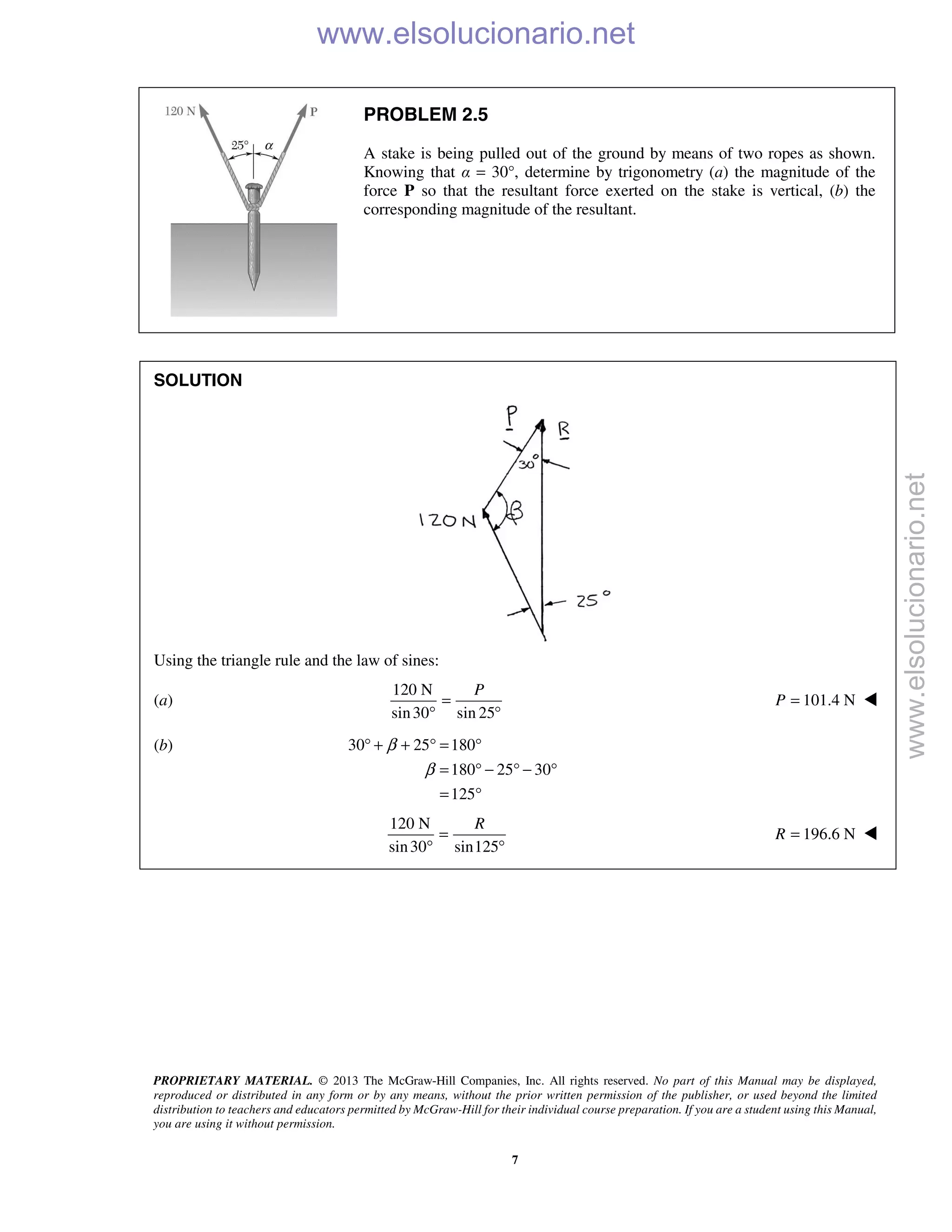 PROPRIETARY MATERIAL. © 2013 The McGraw-Hill Companies, Inc. All rights reserved. No part of this Manual may be displayed,
reproduced or distributed in any form or by any means, without the prior written permission of the publisher, or used beyond the limited
distribution to teachers and educators permitted by McGraw-Hill for their individual course preparation. If you are a student using this Manual,
you are using it without permission.
7
PROBLEM 2.5
A stake is being pulled out of the ground by means of two ropes as shown.
Knowing that α = 30°, determine by trigonometry (a) the magnitude of the
force P so that the resultant force exerted on the stake is vertical, (b) the
corresponding magnitude of the resultant.
SOLUTION
Using the triangle rule and the law of sines:
(a)
120 N
sin30 sin 25
P
=
° °
101.4 NP = 
(b) 30 25 180
180 25 30
125
β
β
° + + ° = °
= ° − ° − °
= °
120 N
sin30 sin125
=
° °
R
196.6 N=R 
www.elsolucionario.net
www.elsolucionario.net
 