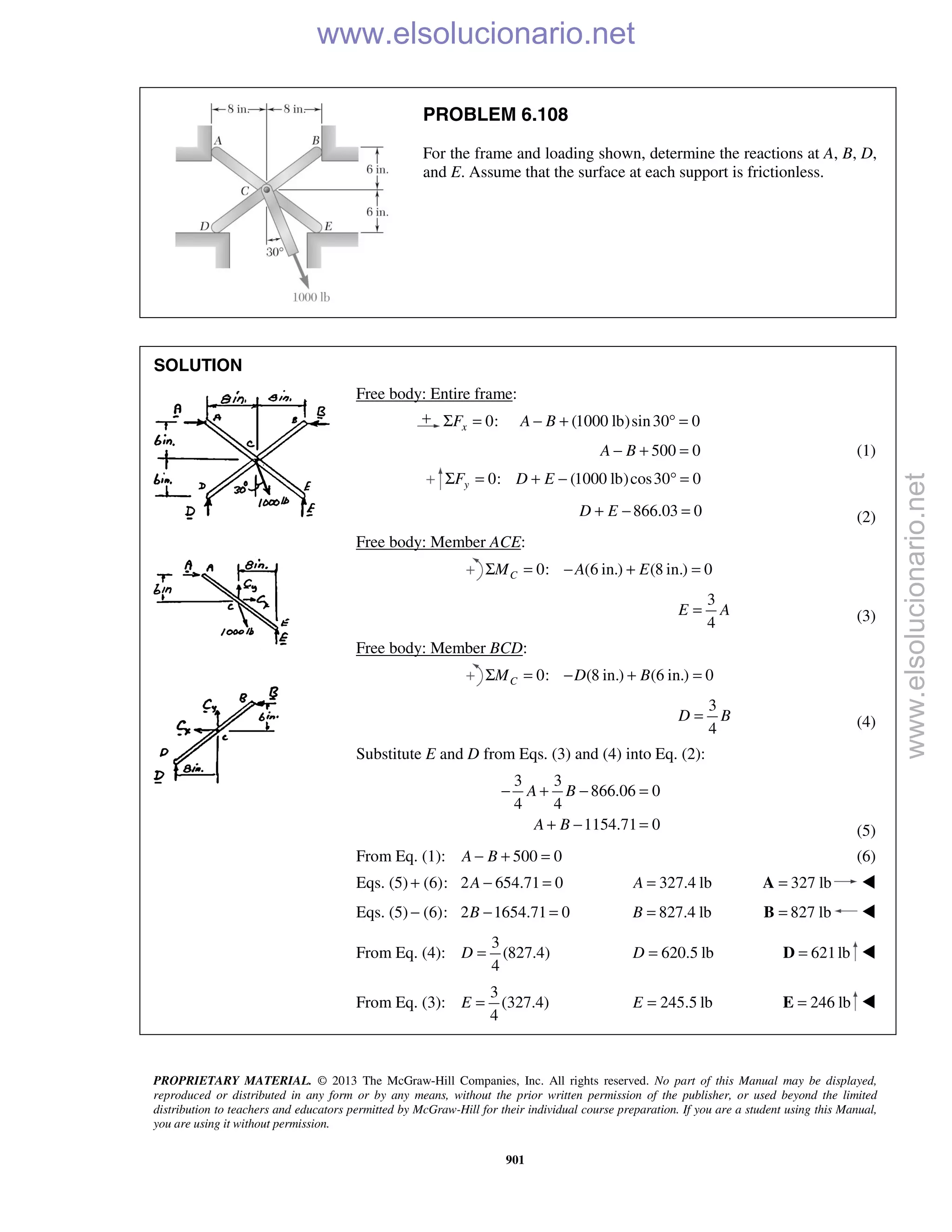 PROPRIETARY MATERIAL. © 2013 The McGraw-Hill Companies, Inc. All rights reserved. No part of this Manual may be displayed,
reproduced or distributed in any form or by any means, without the prior written permission of the publisher, or used beyond the limited
distribution to teachers and educators permitted by McGraw-Hill for their individual course preparation. If you are a student using this Manual,
you are using it without permission.
901
PROBLEM 6.108
For the frame and loading shown, determine the reactions at A, B, D,
and E. Assume that the surface at each support is frictionless.
SOLUTION
Free body: Entire frame:
0: (1000 lb)sin30 0xF A BΣ = − + ° =
500 0A B− + = (1)
0: (1000 lb)cos30 0yF D EΣ = + − ° =
866.03 0D E+ − = (2)
Free body: Member ACE:
0: (6 in.) (8 in.) 0CM A EΣ = − + =
3
4
E A= (3)
Free body: Member BCD:
0: (8 in.) (6 in.) 0CM D BΣ = − + =
3
4
D B= (4)
Substitute E and D from Eqs. (3) and (4) into Eq. (2):
3 3
866.06 0
4 4
1154.71 0
A B
A B
− + − =
+ − = (5)
From Eq. (1): 500 0A B− + = (6)
Eqs. (5) (6):+ 2 654.71 0A − = 327.4 lbA = 327 lb=A 
Eqs. (5) (6):− 2 1654.71 0B − = 827.4 lbB = 827 lb=B 
From Eq. (4):
3
(827.4)
4
D = 620.5 lbD = 621lb=D 
From Eq. (3):
3
(327.4)
4
E = 245.5 lbE = 246 lb=E 
www.elsolucionario.net
www.elsolucionario.net
 