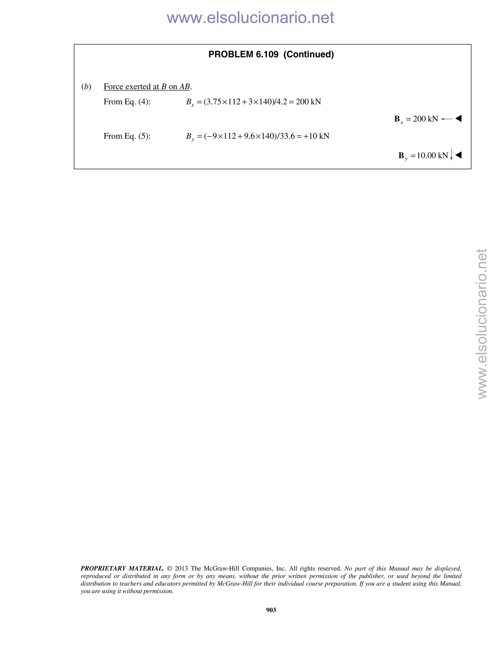PROPRIETARY MATERIAL. © 2013 The McGraw-Hill Companies, Inc. All rights reserved. No part of this Manual may be displayed,
reproduced or distributed in any form or by any means, without the prior written permission of the publisher, or used beyond the limited
distribution to teachers and educators permitted by McGraw-Hill for their individual course preparation. If you are a student using this Manual,
you are using it without permission.
903
PROBLEM 6.109 (Continued)
(b) Force exerted at B on AB.
From Eq. (4): (3.75 112 3 140)/4.2 200 kNxB = × + × =
200 kNx =B 
From Eq. (5): ( 9 112 9.6 140)/33.6 10 kNyB = − × + × = +
10.00 kNy =B 
www.elsolucionario.net
www.elsolucionario.net
 