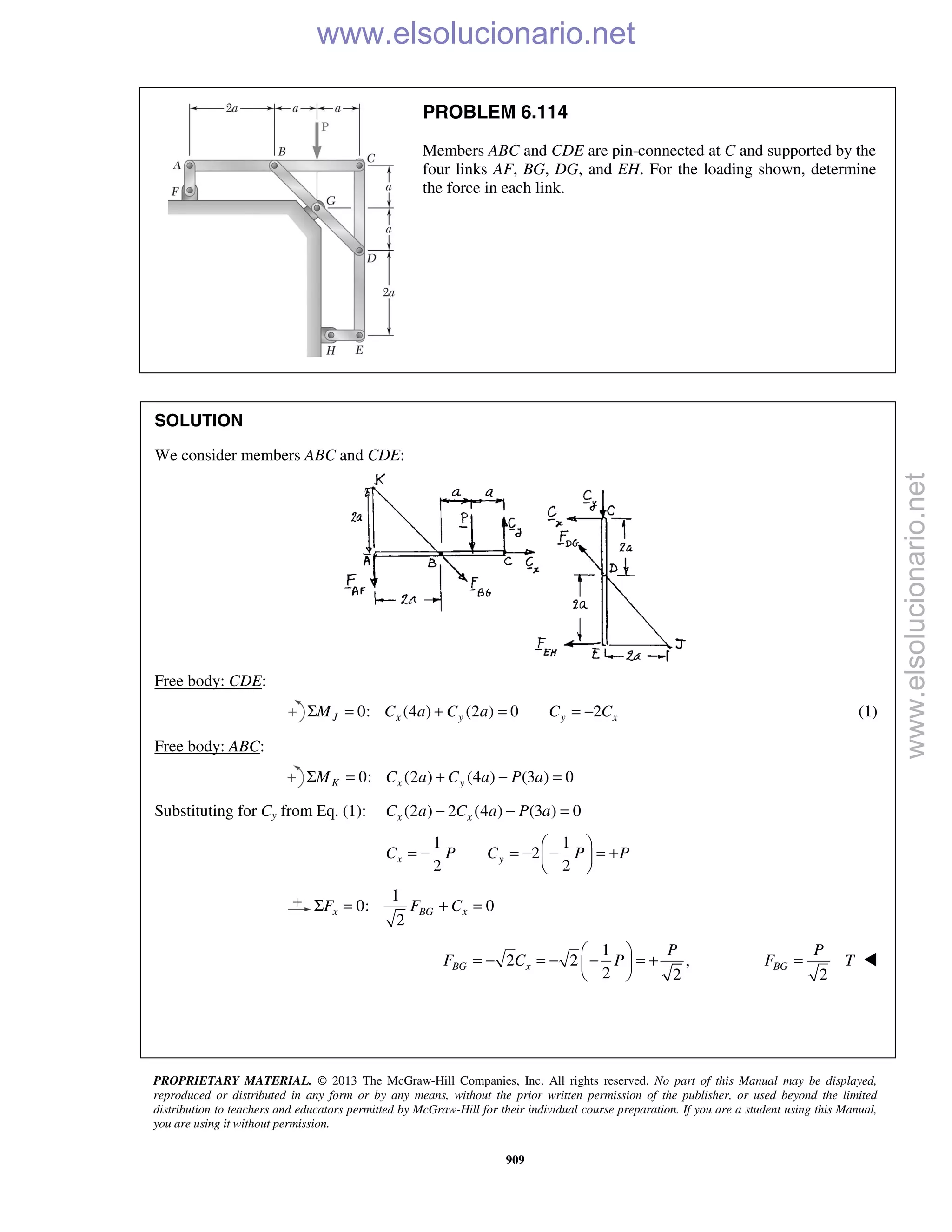 PROPRIETARY MATERIAL. © 2013 The McGraw-Hill Companies, Inc. All rights reserved. No part of this Manual may be displayed,
reproduced or distributed in any form or by any means, without the prior written permission of the publisher, or used beyond the limited
distribution to teachers and educators permitted by McGraw-Hill for their individual course preparation. If you are a student using this Manual,
you are using it without permission.
909
PROBLEM 6.114
Members ABC and CDE are pin-connected at C and supported by the
four links AF, BG, DG, and EH. For the loading shown, determine
the force in each link.
SOLUTION
We consider members ABC and CDE:
Free body: CDE:
0: (4 ) (2 ) 0J x yM C a C aΣ = + = 2y xC C= − (1)
Free body: ABC:
0: (2 ) (4 ) (3 ) 0K x yM C a C a P aΣ = + − =
Substituting for Cy from Eq. (1): (2 ) 2 (4 ) (3 ) 0x xC a C a P a− − =
1 1
2
2 2
x yC P C P P
 
= − = − − = + 
 
1
0: 0
2
x BG xF F CΣ = + =
1
2 2 ,
2 2
BG x
P
F C P
 
= − = − − = + 
  2
BG
P
F T= 
www.elsolucionario.net
www.elsolucionario.net
 