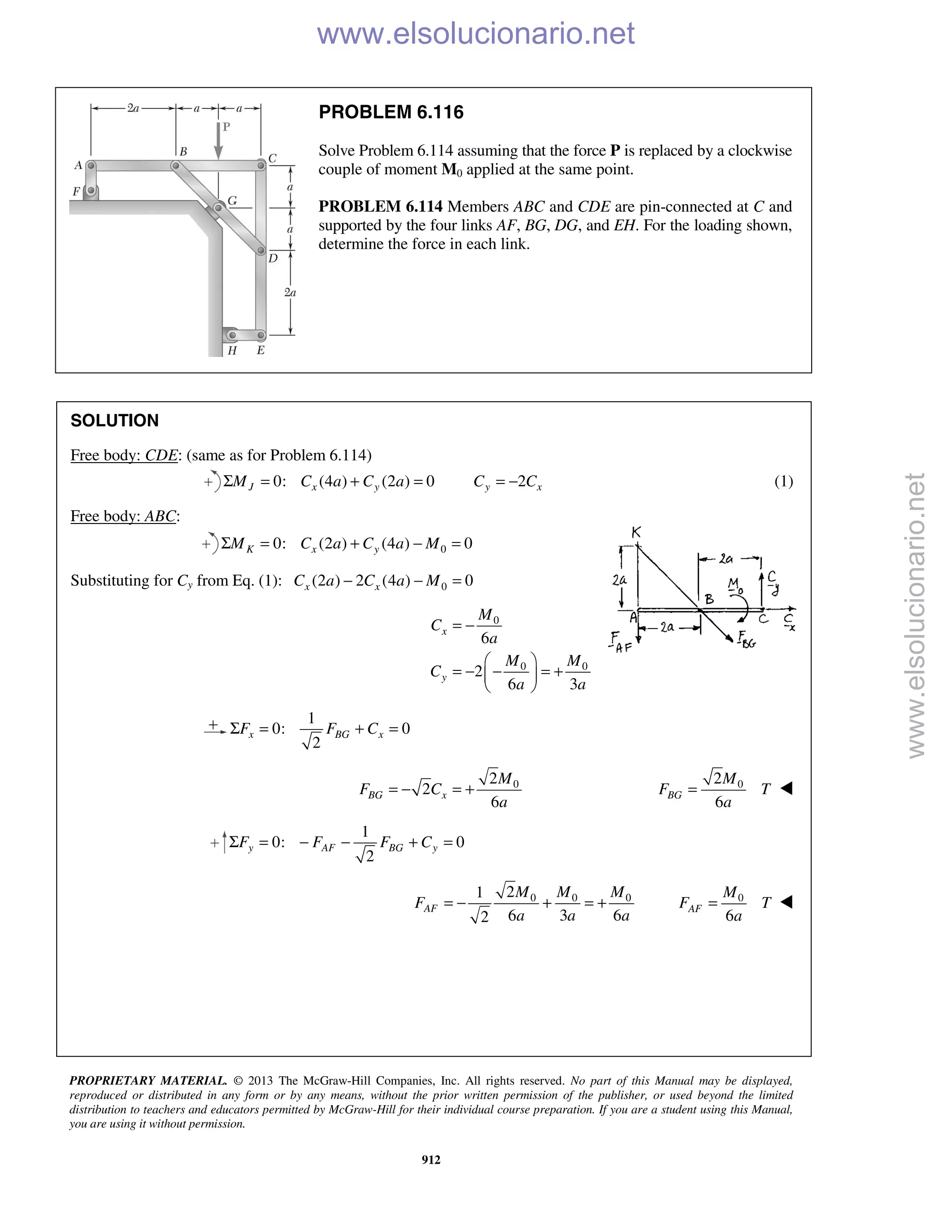 PROPRIETARY MATERIAL. © 2013 The McGraw-Hill Companies, Inc. All rights reserved. No part of this Manual may be displayed,
reproduced or distributed in any form or by any means, without the prior written permission of the publisher, or used beyond the limited
distribution to teachers and educators permitted by McGraw-Hill for their individual course preparation. If you are a student using this Manual,
you are using it without permission.
912
PROBLEM 6.116
Solve Problem 6.114 assuming that the force P is replaced by a clockwise
couple of moment M0 applied at the same point.
PROBLEM 6.114 Members ABC and CDE are pin-connected at C and
supported by the four links AF, BG, DG, and EH. For the loading sh