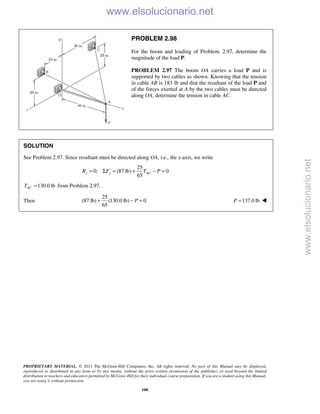 PROPRIETARY MATERIAL. © 2013 The McGraw-Hill Companies, Inc. All rights reserved. No part of this Manual may be displayed,
reproduced or distributed in any form or by any means, without the prior written permission of the publisher, or used beyond the limited
distribution to teachers and educators permitted by McGraw-Hill for their individual course preparation. If you are a student using this Manual,
you are using it without permission.
100
PROBLEM 2.98
For the boom and loading of Problem. 2.97, determine the
magnitude of the load P.
PROBLEM 2.97 The boom OA carries a load P and is
supported by two cables as shown. Knowing that the tension
in cable AB is 183 lb and that the resultant of the load P and
of the forces exerted at A by the two cables must be directed
along OA, determine the tension in cable AC.
SOLUTION
See Problem 2.97. Since resultant must be directed along OA, i.e., the x-axis, we write
25
0: (87 lb) 0
65
y y ACR F T P= Σ = + − =
130.0 lbACT = from Problem 2.97.
Then
25
(87 lb) (130.0 lb) 0
65
P+ − = 137.0 lbP = 
www.elsolucionario.net
www.elsolucionario.net
 