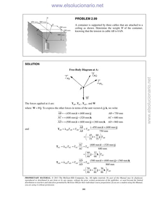 PROPRIETARY MATERIAL. © 2013 The McGraw-Hill Companies, Inc. All rights reserved. No part of this Manual may be displayed,
reproduced or distributed in any form or by any means, without the prior written permission of the publisher, or used beyond the limited
distribution to teachers and educators permitted by McGraw-Hill for their individual course preparation. If you are a student using this Manual,
you are using it without permission.
101
PROBLEM 2.99
A container is supported by three cables that are attached to a
ceiling as shown. Determine the weight W of the container,
knowing that the tension in cable AB is 6 kN.
SOLUTION
Free-Body Diagram at A:
The forces applied at A are: , , , andAB AC ADT T T W
where .W=W j To express the other forces in terms of the unit vectors i, j, k, we write
(450 mm) (600 mm) 750 mm
(600 mm) (320 mm) 680 mm
(500 mm) (600 mm) (360 mm) 860 mm
AB AB
AC AC
AD AD
= − + =
= + − =
= + + + =
i j
j k
i j k



and
( 450 mm) (600 mm)
750 mm
AB AB AB AB AB
AB
T T T
AB
− +
= = =
i j
T λ

45 60
75 75
ABT
 
= − + 
 
i j
(600 mm) (320 mm)
680 mm
60 32
68 68
(500 mm) (600 mm) (360 mm)
860 mm
50 60 36
86 86 86
−
= = =
 
= − 
 
+ +
= = =
 
= + + 
 


AC AC AC AC AC
AC
AD AD AD AD AD
AD
AC
T T T
AC
T
AD
T T T
AD
T
i j
T λ
j k
i j k
T λ
i j k
www.elsolucionario.net
www.elsolucionario.net
 