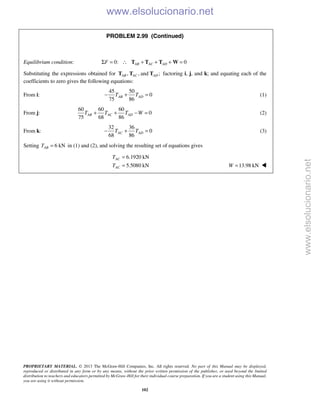 PROPRIETARY MATERIAL. © 2013 The McGraw-Hill Companies, Inc. All rights reserved. No part of this Manual may be displayed,
reproduced or distributed in any form or by any means, without the prior written permission of the publisher, or used beyond the limited
distribution to teachers and educators permitted by McGraw-Hill for their individual course preparation. If you are a student using this Manual,
you are using it without permission.
102
PROBLEM 2.99 (Continued)
Equilibrium condition: 0: 0AB AC ADFΣ = ∴ + + + =T T T W
Substituting the expressions obtained for , , and ;AB AC ADT T T factoring i, j, and k; and equating each of the
coefficients to zero gives the following equations:
From i:
45 50
0
75 86
AB ADT T− + = (1)
From j:
60 60 60
0
75 68 86
AB AC ADT T T W+ + − = (2)
From k:
32 36
0
68 86
AC ADT T− + = (3)
Setting 6 kNABT = in (1) and (2), and solving the resulting set of equations gives
6.1920 kN
5.5080 kN
AC
AC
T
T
=
= 13.98 kNW = 
www.elsolucionario.net
www.elsolucionario.net
 