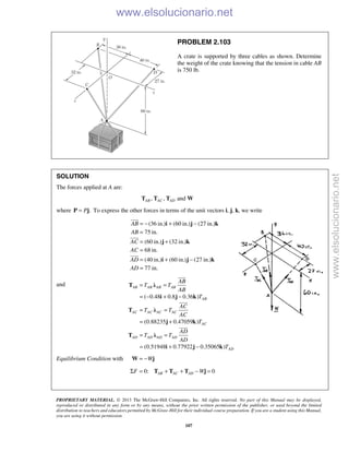 PROPRIETARY MATERIAL. © 2013 The McGraw-Hill Companies, Inc. All rights reserved. No part of this Manual may be displayed,
reproduced or distributed in any form or by any means, without the prior written permission of the publisher, or used beyond the limited
distribution to teachers and educators permitted by McGraw-Hill for their individual course preparation. If you are a student using this Manual,
you are using it without permission.
107
PROBLEM 2.103
A crate is supported by three cables as shown. Determine
the weight of the crate knowing that the tension in cable AB
is 750 lb.
SOLUTION
The forces applied at A are:
, , andAB AC ADT T T W
where .P=P j To express the other forces in terms of the unit vectors i, j, k, we write
(36 in.) (60 in.) (27 in.)
75 in.
(60 in.) (32 in.)
68 in.
(40 in.) (60 in.) (27 in.)
77 in.
AB
AB
AC
AC
AD
AD
= − + −
=
= +
=
= + −
=
i j k
j k
i j k



and
( 0.48 0.8 0.36 )
(0.88235 0.47059 )
(0.51948 0.77922 0.35065 )
AB AB AB AB
AB
AC AC AC AC
AC
AD AD AD AD
AD
AB
T T
AB
T
AC
T T
AC
T
AD
T T
AD
T
= =
= − + −
= =
= +
= =
= + −
T λ
i j k
T λ
j k
T λ
i j k



Equilibrium Condition with W= −W j
0: 0AB AC ADF WΣ = + + − =T T T j
www.elsolucionario.net
www.elsolucionario.net
 