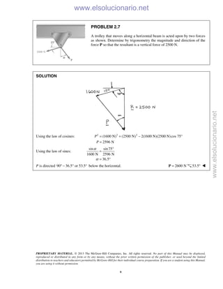 PROPRIETARY MATERIAL. © 2013 The McGraw-Hill Companies, Inc. All rights reserved. No part of this Manual may be displayed,
reproduced or distributed in any form or by any means, without the prior written permission of the publisher, or used beyond the limited
distribution to teachers and educators permitted by McGraw-Hill for their individual course preparation. If you are a student using this Manual,
you are using it without permission.
9
PROBLEM 2.7
A trolley that moves along a horizontal beam is acted upon by two forces
as shown. Determine by trigonometry the magnitude and direction of the
force P so that the resultant is a vertical force of 2500 N.
SOLUTION
Using the law of cosines: 2 2 2
(1600 N) (2500 N) 2(1600 N)(2500 N)cos 75°
2596 N
P
P
= + −
=
Using the law of sines:
sin sin75
1600 N 2596 N
36.5
α
α
°
=
= °
P is directed 90 36.5 or 53.5°° − ° below the horizontal. 2600 N=P 53.5° 
www.elsolucionario.net
www.elsolucionario.net
 