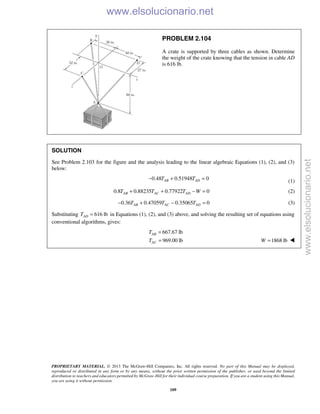 PROPRIETARY MATERIAL. © 2013 The McGraw-Hill Companies, Inc. All rights reserved. No part of this Manual may be displayed,
reproduced or distributed in any form or by any means, without the prior written permission of the publisher, or used beyond the limited
distribution to teachers and educators permitted by McGraw-Hill for their individual course preparation. If you are a student using this Manual,
you are using it without permission.
109
PROBLEM 2.104
A crate is supported by three cables as shown. Determine
the weight of the crate knowing that the tension in cable AD
is 616 lb.
SOLUTION
See Problem 2.103 for the figure and the analysis leading to the linear algebraic Equations (1), (2), and (3)
below:
0.48 0.51948 0AB ADT T− + = (1)
0.8 0.88235 0.77922 0AB AC ADT T T W+ + − = (2)
0.36 0.47059 0.35065 0AB AC ADT T T− + − = (3)
Substituting 616 lbADT = in Equations (1), (2), and (3) above, and solving the resulting set of equations using
conventional algorithms, gives:
667.67 lb
969.00 lb
AB
AC
T
T
=
= 1868 lbW = 
www.elsolucionario.net
www.elsolucionario.net
 
