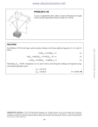 PROPRIETARY MATERIAL. © 2013 The McGraw-Hill Companies, Inc. All rights reserved. No part of this Manual may be displayed,
reproduced or distributed in any form or by any means, without the prior written permission of the publisher, or used beyond the limited
distribution to teachers and educators permitted by McGraw-Hill for their individual course preparation. If you are a student using this Manual,
you are using it without permission.
110
PROBLEM 2.105
A crate is supported by three cables as shown. Determine the weight
of the crate knowing that the tension in cable AC is 544 lb.
SOLUTION
See Problem 2.103 for the figure and the analysis leading to the linear algebraic Equations (1), (2), and (3)
below:
0.48 0.51948 0AB ADT T− + = (1)
0.8 0.88235 0.77922 0AB AC ADT T T W+ + − = (2)
0.36 0.47059 0.35065 0AB AC ADT T T− + − = (3)
Substituting 544 lbACT = in Equations (1), (2), and (3) above, and solving the resulting set of equations using
conventional algorithms, gives:
374.27 lb
345.82 lb
AB
AD
T
T
=
= 1049 lbW = 
www.elsolucionario.net
www.elsolucionario.net
 