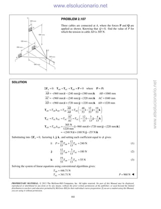 PROPRIETARY MATERIAL. © 2013 The McGraw-Hill Companies, Inc. All rights reserved. No part of this Manual may be displayed,
reproduced or distributed in any form or by any means, without the prior written permission of the publisher, or used beyond the limited
distribution to teachers and educators permitted by McGraw-Hill for their individual course preparation. If you are a student using this Manual,
you are using it without permission.
112
PROBLEM 2.107
Three cables are connected at A, where the forces P and Q are
applied as shown. Knowing that 0,Q = find the value of P for
which the tension in cable AD is 305 N.
SOLUTION
0: 0A AB AC ADΣ = + + + =F T T T P where P=P i

(960 mm) (240 mm) (380 mm) 1060 mm
(960 mm) (240 mm) (320 mm) 1040 mm
(960 mm) (720 mm) (220 mm) 1220 mm
AB AB
AC AC
AD AD
= − − + =
= − − − =
= − + − =
i j k
i j k
i j k




48 12 19
53 53 53
12 3 4
13 13 13
305 N
[( 960 mm) (720 mm) (220 mm) ]
1220 mm
(240 N) (180 N) (55 N)
AB AB AB AB AB
AC AC AC AC AC
AD AD AD
AB
T T T
AB
AC
T T T
AC
T
 
= = = − − + 
 
 
= = = − − − 
 
= = − + −
= − + −
T λ i j k
T λ i j k
T λ i j k
i j k


Substituting into 0,AΣ =F factoring , , ,i j k and setting each coefficient equal to φ gives:
48 12
: 240 N
53 13
AB ACP T T= + +i (1)
:j
12 3
180 N
53 13
AB ACT T+ = (2)
:k
19 4
55 N
53 13
AB ACT T− = (3)
Solving the system of linear equations using conventional algorithms gives:
446.71 N
341.71 N
AB
AC
T
T
=
= 960 NP = 
www.elsolucionario.net
www.elsolucionario.net
 