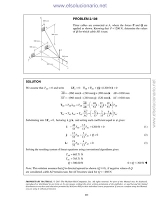 PROPRIETARY MATERIAL. © 2013 The McGraw-Hill Companies, Inc. All rights reserved. No part of this Manual may be displayed,
reproduced or distributed in any form or by any means, without the prior written permission of the publisher, or used beyond the limited
distribution to teachers and educators permitted by McGraw-Hill for their individual course preparation. If you are a student using this Manual,
you are using it without permission.
113
PROBLEM 2.108
Three cables are connected at A, where the forces P and Q are
applied as shown. Knowing that 1200 N,P = determine the values
of Q for which cable AD is taut.
SOLUTION
We assume that 0ADT = and write 0: (1200 N) 0A AB AC QΣ = + + + =F T T j i
(960 mm) (240 mm) (380 mm) 1060 mm
(960 mm) (240 mm) (320 mm) 1040 mm
AB AB
AC AC
= − − + =
= − − − =
i j k
i j k


48 12 19
53 53 53
12 3 4
13 13 13
AB AB AB AB AB
AC AC AC AC AC
AB
T T T
AB
AC
T T T
AC
 
= = = − − + 
 
 
= = = − − − 
 
T λ i j k
T λ i j k


Substituting into 0,AΣ =F factoring , , ,i j k and setting each coefficient equal to φ gives:
48 12
: 1200 N 0
53 13
AB ACT T− − + =i (1)
12 3
: 0
53 13
AB ACT T Q− − + =j (2)
19 4
: 0
53 13
AB ACT T− =k (3)
Solving the resulting system of linear equations using conventional algorithms gives:
605.71 N
705.71 N
300.00 N
AB
AC
T
T
Q
=
=
= 0 300 NQՅ Ͻ 
Note: This solution assumes that Q is directed upward as shown ( 0),Q Ն if negative values of Q
are considered, cable AD remains taut, but AC becomes slack for 460 N.Q = − 
www.elsolucionario.net
www.elsolucionario.net
 