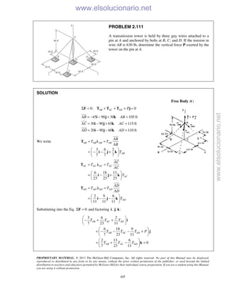 PROPRIETARY MATERIAL. © 2013 The McGraw-Hill Companies, Inc. All rights reserved. No part of this Manual may be displayed,
reproduced or distributed in any form or by any means, without the prior written permission of the publisher, or used beyond the limited
distribution to teachers and educators permitted by McGraw-Hill for their individual course preparation. If you are a student using this Manual,
you are using it without permission.
117
PROBLEM 2.111
A transmission tower is held by three guy wires attached to a
pin at A and anchored by bolts at B, C, and D. If the tension in
wire AB is 630 lb, determine the vertical force P exerted by the
tower on the pin at A.
SOLUTION
Free Body A:
0: 0AB AC AD PΣ = + + + =F T T T j
= 45 90 30 105 ft
30 90 65 115 ft
20 90 60 110 ft
AB AB
AC AC
AD AD
− − + =
= − + =
= − − =
i j k
i j k
i j k



We write
3 6 2
7 7 7
AB AB AB AB
AB
AB
T T
AB
T
= =
 
= − − + 
 
T λ
i j k

6 18 13
23 23 23
AC AC AC AC
AC
AC
T T
AC
T
= =
 
= − + 
 
T λ
i j k

2 9 6
11 11 11
AD AD AD AD
AD
AD
T T
AD
T
= =
 
= − − 
 
T λ
i j k

Substituting into the Eq. 0Σ =F and factoring , , :i j k
3 6 2
7 23 11
6 18 9
7 23 11
2 13 6
0
7 23 11
AB AC AD
AB AC AD
AB AC AD
T T T
T T T P
T T T
 
− + + 
 
 
+ − − − + 
 
 
+ + − = 
 
i
j
k
www.elsolucionario.net
www.elsolucionario.net
 