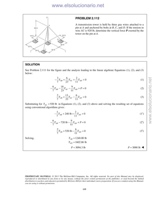 PROPRIETARY MATERIAL. © 2013 The McGraw-Hill Companies, Inc. All rights reserved. No part of this Manual may be displayed,
reproduced or distributed in any form or by any means, without the prior written permission of the publisher, or used beyond the limited
distribution to teachers and educators permitted by McGraw-Hill for their individual course preparation. If you are a student using this Manual,
you are using it without permission.
119
PROBLEM 2.112
A transmission tower is held by three guy wires attached to a
pin at A and anchored by bolts at B, C, and D. If the tension in
wire AC is 920 lb, determine the vertical force P exerted by the
tower on the pin at A.
SOLUTION
See Problem 2.111 for the figure and the analysis leading to the linear algebraic Equations (1), (2), and (3)
below:
3 6 2
0
7 23 11
AB AC ADT T T− + + = (1)
6 18 9
0
7 23 11
AB AC ADT T T P− − − + = (2)
2 13 6
0
7 23 11
AB AC ADT T T+ − = (3)
Substituting for 920 lbACT = in Equations (1), (2), and (3) above and solving the resulting set of equations
using conventional algorithms gives:
3 2
240 lb 0
7 11
AB ADT T− + + = (1′)
6 9
720 lb 0
7 11
AB ADT T P− − − + = (2′)
2 6
520 lb 0
7 11
AB ADT T+ − = (3′)
Solving, 1240.00 lb
1602.86 lb
AB
AD
T
T
=
=
3094.3 lbP = 3090 lbP = 
www.elsolucionario.net
www.elsolucionario.net
 