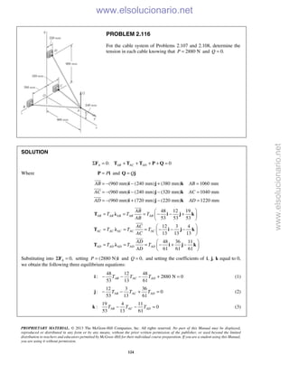 PROPRIETARY MATERIAL. © 2013 The McGraw-Hill Companies, Inc. All rights reserved. No part of this Manual may be displayed,
reproduced or distributed in any form or by any means, without the prior written permission of the publisher, or used beyond the limited
distribution to teachers and educators permitted by McGraw-Hill for their individual course preparation. If you are a student using this Manual,
you are using it without permission.
124
PROBLEM 2.116
For the cable system of Problems 2.107 and 2.108, determine the
tension in each cable knowing that 2880 NP = and 0.Q =
SOLUTION
0: 0A AB AC ADΣ = + + + + =F T T T P Q
Where P=P i and Q=Q j
(960 mm) (240 mm) (380 mm) 1060 mm
(960 mm) (240 mm) (320 mm) 1040 mm
(960 mm) (720 mm) (220 mm) 1220 mm
AB AB
AC AC
AD AD
= − − + =
= − − − =
= − + − =
i j k
i j k
i j k



48 12 19
53 53 53
12 3 4
13 13 13
48 36 11
61 61 61
AB AB AB AB AB
AC AC AC AC AC
AD AD AD AD AD
AB
T T T
AB
AC
T T T
AC
AD
T T T
AD
 
= = = − − + 
 
 
= = = − − − 
 
 
= = = − + − 
 
T λ i j k
T λ i j k
T λ i j k



Substituting into 0,AΣ =F setting (2880 N)P = i and 0,Q = and setting the coefficients of , ,i j k equal to 0,
we obtain the following three equilibrium equations:
48 12 48
: 2880 N 0
53 13 61
AB AC ADT T T− − − + =i (1)
12 3 36
: 0
53 13 61
AB AC ADT T T− − + =j (2)
19 4 11
: 0
53 13 61
AB AC ADT T T− − =k (3)
www.elsolucionario.net
www.elsolucionario.net
 