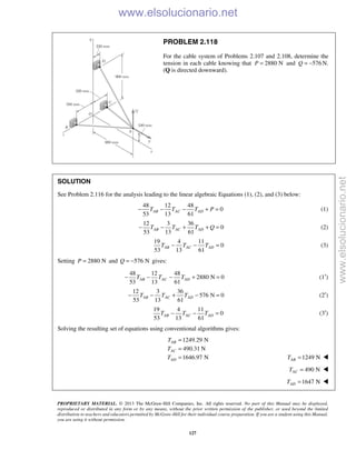 PROPRIETARY MATERIAL. © 2013 The McGraw-Hill Companies, Inc. All rights reserved. No part of this Manual may be displayed,
reproduced or distributed in any form or by any means, without the prior written permission of the publisher, or used beyond the limited
distribution to teachers and educators permitted by McGraw-Hill for their individual course preparation. If you are a student using this Manual,
you are using it without permission.
127
PROBLEM 2.118
For the cable system of Problems 2.107 and 2.108, determine the
tension in each cable knowing that 2880 NP = and 576Q = − N.
(Q is directed downward).
SOLUTION
See Problem 2.116 for the analysis leading to the linear algebraic Equations (1), (2), and (3) below:

48 12 48
0
53 13 61
AB AC ADT T T P− − − + = (1)
12 3 36
0
53 13 61
AB AC ADT T T Q− − + + = (2)
19 4 11
0
53 13 61
AB AC ADT T T− − = (3)
Setting 2880 NP = and 576 NQ = − gives:
48 12 48
2880 N 0
53 13 61
AB AC ADT T T− − − + = (1′)
12 3 36
576 N 0
53 13 61
AB AC ADT T T− − + − = (2′)
19 4 11
0
53 13 61
AB AC ADT T T− − = (3′)
Solving the resulting set of equations using conventional algorithms gives:
1249.29 N
490.31 N
1646.97 N
AB
AC
AD
T
T
T
=
=
= 1249 NABT = 
490 NACT = 
1647 NADT = 
www.elsolucionario.net
www.elsolucionario.net
 
