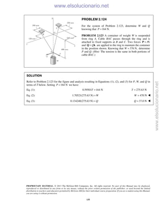PROPRIETARY MATERIAL. © 2013 The McGraw-Hill Companies, Inc. All rights reserved. No part of this Manual may be displayed,
reproduced or distributed in any form or by any means, without the prior written permission of the publisher, or used beyond the limited
distribution to teachers and educators permitted by McGraw-Hill for their individual course preparation. If you are a student using this Manual,
you are using it without permission.
135
PROBLEM 2.124
For the system of Problem 2.123, determine W and Q
knowing that 164 N.P =
PROBLEM 2.123 A container of weight W is suspended
from ring A. Cable BAC passes through the ring and is
attached to fixed supports at B and C. Two forces P=P i
and Q=Q k are applied to the ring to maintain the container
in the position shown. Knowing that W 376 N,= determine
P and Q. (Hint: The tension is the same in both portions of
cable BAC.)
SOLUTION
Refer to Problem 2.123 for the figure and analysis resulting in Equations (1), (2), and (3) for P, W, and Q in
terms of T below. Setting 164 NP = we have:
Eq. (1): 0.59501 164 NT = 275.63 NT =
Eq. (2): 1.70521(275.63 N) W= 470 NW = 
Eq. (3): 0.134240(275.63 N) Q= 37.0 NQ = 
www.elsolucionario.net
www.elsolucionario.net
 