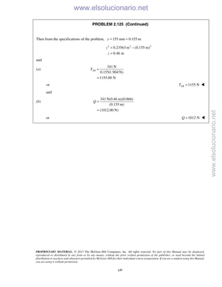 PROPRIETARY MATERIAL. © 2013 The McGraw-Hill Companies, Inc. All rights reserved. No part of this Manual may be displayed,
reproduced or distributed in any form or by any means, without the prior written permission of the publisher, or used beyond the limited
distribution to teachers and educators permitted by McGraw-Hill for their individual course preparation. If you are a student using this Manual,
you are using it without permission.
137
PROBLEM 2.125 (Continued)
Then from the specifications of the problem, 155 mm 0.155 my = =
2 2 2
0.23563 m (0.155 m)
0.46 m
z
z
= −
=
and
(a)
341 N
0.155(1.90476)
1155.00 N
ABT =
=
or 1155 N=ABT 
and
(b)
341 N(0.46 m)(0.866)
(0.155 m)
(1012.00 N)
Q =
=
or 1012 N=Q 
www.elsolucionario.net
www.elsolucionario.net
 