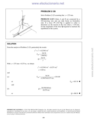 PROPRIETARY MATERIAL. © 2013 The McGraw-Hill Companies, Inc. All rights reserved. No part of this Manual may be displayed,
reproduced or distributed in any form or by any means, without the prior written permission of the publisher, or used beyond the limited
distribution to teachers and educators permitted by McGraw-Hill for their individual course preparation. If you are a student using this Manual,
you are using it without permission.
138
PROBLEM 2.126
Solve Problem 2.125 assuming that 275 mm.y =
PROBLEM 2.125 Collars A and B are connected by a
525-mm-long wire and can slide freely on frictionless
rods. If a force (341 N)=P j is applied to collar A,
determine (a) the tension in the wire when y 155 mm,=
(b) the magnitude of the force Q required to maintain the
equilibrium of the system.
SOLUTION
From the analysis of Problem 2.125, particularly the results:
2 2 2
0.23563 m
341 N
1.90476
341 N
AB
y z
T
y
Q z
y
+ =
=
=
With 275 mm 0.275 m,y = = we obtain:
2 2 2
0.23563 m (0.275 m)
0.40 m
z
z
= −
=
and
(a)
341 N
651.00
(1.90476)(0.275 m)
ABT = =
or 651 NABT = 
and
(b)
341 N(0.40 m)
(0.275 m)
Q =
or 496 NQ =  www.elsolucionario.net
www.elsolucionario.net
 
