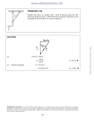 PROPRIETARY MATERIAL. © 2013 The McGraw-Hill Companies, Inc. All rights reserved. No part of this Manual may be displayed,
reproduced or distributed in any form or by any means, without the prior written permission of the publisher, or used beyond the limited
distribution to teachers and educators permitted by McGraw-Hill for their individual course preparation. If you are a student using this Manual,
you are using it without permission.
140
PROBLEM 2.128
Member BD exerts on member ABC a force P directed along line BD.
Knowing that P must have a 300-lb horizontal component, determine (a) the
magnitude of the force P, (b) its vertical component.
SOLUTION
(a) sin35 300 lbP ° =
300 lb
sin35
P =
°
523 lbP = 
(b) Vertical component cos35vP P= °
(523 lb)cos35= ° 428 lbvP = 
www.elsolucionario.net
www.elsolucionario.net
 