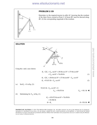PROPRIETARY MATERIAL. © 2013 The McGraw-Hill Companies, Inc. All rights reserved. No part of this Manual may be displayed,
reproduced or distributed in any form or by any means, without the prior written permission of the publisher, or used beyond the limited
distribution to teachers and educators permitted by McGraw-Hill for their individual course preparation. If you are a student using this Manual,
you are using it without permission.
141
PROBLEM 2.129
Determine (a) the required tension in cable AC, knowing that the resultant
of the three forces exerted at Point C of boom BC must be directed along
BC, (b) the corresponding magnitude of the resultant.
SOLUTION
Using the x and y axes shown:
sin10 (50 lb)cos35 (75 lb)cos60
sin10 78.458 lb
x x AC
AC
R F T
T
= Σ = ° + ° + °
= ° + (1)
(50 lb)sin35 (75 lb)sin 60 cos10
93.631 lb cos10
y y AC
y AC
R F T
R T
= Σ = ° + ° − °
= − ° (2)
(a) Set 0yR = in Eq. (2):
93.631 lb cos10 0
95.075 lb
AC
AC
T
T
− ° =
= 95.1 lbACT = 
(b) Substituting for ACT in Eq. (1):
(95.075 lb)sin10 78.458 lb
94.968 lb
x
x
R
R R
= ° +
=
= 95.0 lbR = 
www.elsolucionario.net
www.elsolucionario.net
 