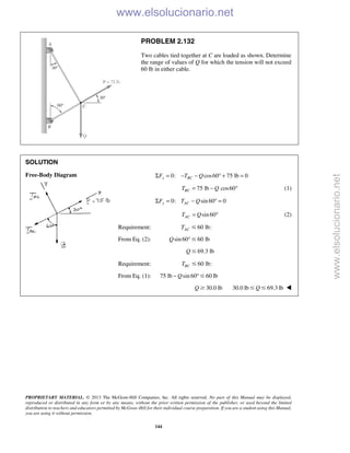 PROPRIETARY MATERIAL. © 2013 The McGraw-Hill Companies, Inc. All rights reserved. No part of this Manual may be displayed,
reproduced or distributed in any form or by any means, without the prior written permission of the publisher, or used beyond the limited
distribution to teachers and educators permitted by McGraw-Hill for their individual course preparation. If you are a student using this Manual,
you are using it without permission.
144
PROBLEM 2.132
Two cables tied together at C are loaded as shown. Determine
the range of values of Q for which the tension will not exceed
60 lb in either cable.
SOLUTION
Free-Body Diagram 0: cos60 75 lb 0x BCF T QΣ = − − ° + =
75 lb cos60BCT Q= − ° (1)
0: sin 60 0y ACF T QΣ = − ° =
sin 60ACT Q= ° (2)
Requirement: 60 lb:ACT Յ
From Eq. (2): sin60 60 lbQ °Յ
69.3 lbQ Յ
Requirement: 60 lb:BCT Յ
From Eq. (1): 75 lb sin 60 60 lbQ− °Յ
30.0 lbQ Ն 30.0 lb 69.3 lbQՅ Յ 
www.elsolucionario.net
www.elsolucionario.net
 