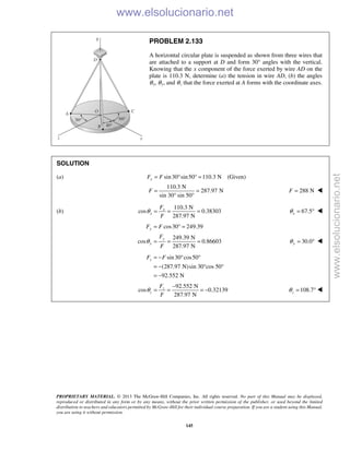 PROPRIETARY MATERIAL. © 2013 The McGraw-Hill Companies, Inc. All rights reserved. No part of this Manual may be displayed,
reproduced or distributed in any form or by any means, without the prior written permission of the publisher, or used beyond the limited
distribution to teachers and educators permitted by McGraw-Hill for their individual course preparation. If you are a student using this Manual,
you are using it without permission.
145
PROBLEM 2.133
A horizontal circular plate is suspended as shown from three wires that
are attached to a support at D and form 30° angles with the vertical.
Knowing that the x component of the force exerted by wire AD on the
plate is 110.3 N, determine (a) the tension in wire AD, (b) the angles
θx, θy, and θz that the force exerted at A forms with the coordinate axes.
SOLUTION
(a) sin30 sin50 110.3 N (Given)xF F= ° ° =
110.3 N
287.97 N
sin 30° sin 50°
F = = 288 NF = 
(b)
110.3 N
cos 0.38303
287.97 N
x
x
F
F
θ = = = 67.5xθ = ° 
cos30 249.39
249.39 N
cos 0.86603
287.97 N
y
y
y
F F
F
F
θ
= ° =
= = = 30.0yθ = ° 
sin30 cos50
(287.97 N)sin 30°cos 50°
92.552 N
zF F= − ° °
= −
= −
92.552 N
cos 0.32139
287.97 N
z
z
F
F
θ
−
= = = − 108.7zθ = ° 
www.elsolucionario.net
www.elsolucionario.net
 