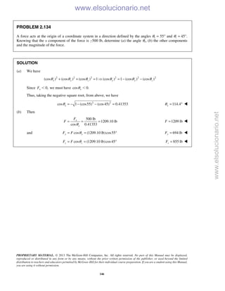 PROPRIETARY MATERIAL. © 2013 The McGraw-Hill Companies, Inc. All rights reserved. No part of this Manual may be displayed,
reproduced or distributed in any form or by any means, without the prior written permission of the publisher, or used beyond the limited
distribution to teachers and educators permitted by McGraw-Hill for their individual course preparation. If you are a student using this Manual,
you are using it without permission.
146
PROBLEM 2.134
A force acts at the origin of a coordinate system in a direction defined by the angles θy = 55° and θz = 45°.
Knowing that the x component of the force is −500 lb, determine (a) the angle θx, (b) the other components
and the magnitude of the force.
SOLUTION
(a) We have
2 2 2 2 2 2
(cos ) (cos ) (cos ) 1 (cos ) 1 (cos ) (cos )x y z y y zθ θ θ θ θ θ+ + =  = − −
Since 0,xF Ͻ we must have cos 0.xθ Ͻ
Thus, taking the negative square root, from above, we have
2 2
cos 1 (cos55) (cos45) 0.41353xθ = − − − = 114.4xθ = ° 
(b) Then
500 lb
1209.10 lb
cos 0.41353
x
x
F
F
θ
= = = 1209 lbF = 
and cos (1209.10 lb)cos55y yF F θ= = ° 694 lbyF = 
cos (1209.10 lb)cos45z zF F θ= = ° 855 lbzF = 
www.elsolucionario.net
www.elsolucionario.net
 
